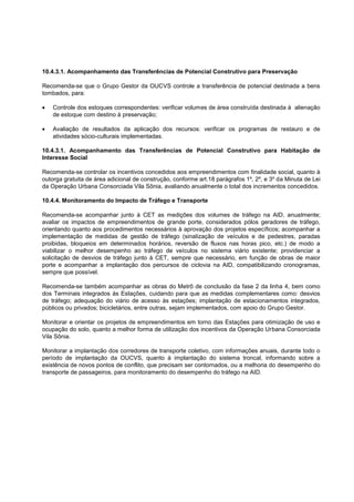 10.4.3.1. Acompanhamento das Transferências de Potencial Construtivo para Preservação

Recomenda-se que o Grupo Gestor da OUCVS controle a transferência de potencial destinada a bens
tombados, para:

    Controle dos estoques correspondentes: verificar volumes de área construída destinada à alienação
    de estoque com destino à preservação;

    Avaliação de resultados da aplicação dos recursos: verificar os programas de restauro e de
    atividades sócio-culturais implementadas.

10.4.3.1. Acompanhamento das Transferências de Potencial Construtivo para Habitação de
Interesse Social

Recomenda-se controlar os incentivos concedidos aos empreendimentos com finalidade social, quanto à
outorga gratuita de área adicional de construção, conforme art.18 parágrafos 1º, 2º, e 3º da Minuta de Lei
da Operação Urbana Consorciada Vila Sônia, avaliando anualmente o total dos incrementos concedidos.

10.4.4. Monitoramento do Impacto de Tráfego e Transporte

Recomenda-se acompanhar junto à CET as medições dos volumes de tráfego na AID, anualmente;
avaliar os impactos de empreendimentos de grande porte, considerados pólos geradores de tráfego,
orientando quanto aos procedimentos necessários à aprovação dos projetos específicos; acompanhar a
implementação de medidas de gestão de tráfego (sinalização de veículos e de pedestres, paradas
proibidas, bloqueios em determinados horários, reversão de fluxos nas horas pico, etc.) de modo a
viabilizar o melhor desempenho ao tráfego de veículos no sistema viário existente; providenciar a
solicitação de desvios de tráfego junto à CET, sempre que necessário, em função de obras de maior
porte e acompanhar a implantação dos percursos de ciclovia na AID, compatibilizando cronogramas,
sempre que possível.

Recomenda-se também acompanhar as obras do Metrô de conclusão da fase 2 da linha 4, bem como
dos Terminais integrados às Estações, cuidando para que as medidas complementares como: desvios
de tráfego; adequação do viário de acesso às estações; implantação de estacionamentos integrados,
públicos ou privados; bicicletários, entre outras, sejam implementados, com apoio do Grupo Gestor.

Monitorar e orientar os projetos de empreendimentos em torno das Estações para otimização de uso e
ocupação do solo, quanto a melhor forma de utilização dos incentivos da Operação Urbana Consorciada
Vila Sônia.

Monitorar a implantação dos corredores de transporte coletivo, com informações anuais, durante todo o
período de implantação da OUCVS, quanto à implantação do sistema troncal, informando sobre a
existência de novos pontos de conflito, que precisam ser contornados, ou a melhoria do desempenho do
transporte de passageiros, para monitoramento do desempenho do tráfego na AID.
 