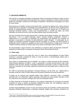11. EDUCAÇÃO AMBIENTAL

Para otimizar os resultados esperados da Operação Urbana Consorciada Vila Sônia é preciso construir
um processo de transformação urbana saudável, isto é, positivo, participativo e dinâmico. Esse processo
deverá ser controlado e apoiado por informações competentes e atendimento da população, com apoio
do Grupo Gestor.

Recomenda-se um trabalho de ação social durante todo o processo de vigência da lei, desde a fase de
planejamento até a operação ou implantação dos empreendimentos, que deverá ocorrer paulatinamente,
através de empreendimentos pontuais. O trabalho social deverá ser apoiado por um Programa de
Educação Ambiental eficiente e eficaz, para acompanhamento e controle das ações, que serão
efetivadas nos próximos 20 anos, tanto nas áreas públicas quanto nas áreas privadas.

Isso será necessário para que seja possível atrair o interesse da população envolvida, que muitas vezes
desconhece o que é a própria Operação Urbana, tomando posições precipitadas. Portanto, o
esclarecimento e a informação da população são fundamentais para despertar seu interesse em
participar e acompanhar o processo de desenvolvimento urbano almejado. A estruturação de um
trabalho de Educação Ambiental competente permitirá consolidar um processo que deverá permitir a
qualificação social e melhoria da qualidade de vida na área. Recomenda-se a criação de um Grupo de
Trabalho Ambiental, apoiado por estatuto pelo Grupo Gestor da Operação Urbana Vila Sonia.
                                                                                                                     97
As recomendações a seguir tomaram como referência um programa básico de Educação Ambiental ,
adaptado para desenvolver as propostas da Operação Urbana Consorciada Vila Sônia.

11.1. Base Legal

A Constituição Federal em seu artigo 224, inciso VI, define como responsabilidade do Poder Público
“promover a educação ambiental em todos os níveis de ensino e conscientização pública para a
preservação do meio ambiente”.

Essa diretriz foi regulamentada pela Lei 6938/81, que instituiu a Política Nacional de Meio Ambiente,
cujos princípios expressos no artigo 2°, inciso X, expressaram o conceito de direito difuso, onde o meio
ambiente é bem de todos, devendo a educação ambiental ser promovida “a todos os níveis de ensino,
inclusive a educação da comunidade, objetivando capacitá-la para participação ativa na defesa do meio
ambiente”.

Em 1999, foi sancionada pelo presidente Fernando Henrique a Lei No 9795, que "Dispõe sobre a
educação ambiental, institui a Política Nacional de Educação Ambiental e dá outras providências".

O Projeto de Lei, proposto pelo deputado federal Fábio Feldmann, reconhece, enfim, a educação
ambiental como um componente urgente, essencial e permanente em todo processo educativo, formal
e/ou não-formal, como orientam os Artigos 205 e 225 da Constituição Federal.

A Política Nacional de Educação Ambiental é uma proposta programática de promoção da educação
ambiental em todos os setores da sociedade. Diferente de outras Leis, não estabelece regras ou
sanções, mas estabelece responsabilidades e obrigações.

Ao definir responsabilidades e inserir na pauta dos diversos setores da sociedade, a Política Nacional de
Educação Ambiental institucionaliza a educação ambiental, legaliza seus princípios, transforma em



97
 Sena, Lucia – Instrumentos para gestão púbica e privada do Meio Ambiente –Faculdade SENAC de educação Ambiental -
Centro SENAC de Educação Ambiental, Instituto Pró-sustentabilidade – IPSUS, SP 2001
 