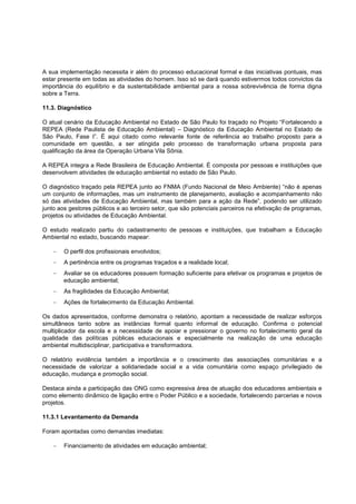 A sua implementação necessita ir além do processo educacional formal e das iniciativas pontuais, mas
estar presente em todas as atividades do homem. Isso só se dará quando estivermos todos convictos da
importância do equilíbrio e da sustentabilidade ambiental para a nossa sobrevivência de forma digna
sobre a Terra.

11.3. Diagnóstico

O atual cenário da Educação Ambiental no Estado de São Paulo foi traçado no Projeto “Fortalecendo a
REPEA (Rede Paulista de Educação Ambiental) – Diagnóstico da Educação Ambiental no Estado de
São Paulo, Fase I”. É aqui citado como relevante fonte de referência ao trabalho proposto para a
comunidade em questão, a ser atingida pelo processo de transformação urbana proposta para
qualificação da área da Operação Urbana Vila Sônia.

A REPEA integra a Rede Brasileira de Educação Ambiental. É composta por pessoas e instituições que
desenvolvem atividades de educação ambiental no estado de São Paulo.

O diagnóstico traçado pela REPEA junto ao FNMA (Fundo Nacional de Meio Ambiente) “não é apenas
um conjunto de informações, mas um instrumento de planejamento, avaliação e acompanhamento não
só das atividades de Educação Ambiental, mas também para a ação da Rede”, podendo ser utilizado
junto aos gestores públicos e ao terceiro setor, que são potenciais parceiros na efetivação de programas,
projetos ou atividades de Educação Ambiental.

O estudo realizado partiu do cadastramento de pessoas e instituições, que trabalham a Educação
Ambiental no estado, buscando mapear:

        O perfil dos profissionais envolvidos;
        A pertinência entre os programas traçados e a realidade local;
        Avaliar se os educadores possuem formação suficiente para efetivar os programas e projetos de
        educação ambiental;
        As fragilidades da Educação Ambiental;
        Ações de fortalecimento da Educação Ambiental.

Os dados apresentados, conforme demonstra o relatório, apontam a necessidade de realizar esforços
simultâneos tanto sobre as instâncias formal quanto informal de educação. Confirma o potencial
multiplicador da escola e a necessidade de apoiar e pressionar o governo no fortalecimento geral da
qualidade das políticas públicas educacionais e especialmente na realização de uma educação
ambiental multidisciplinar, participativa e transformadora.

O relatório evidência também a importância e o crescimento das associações comunitárias e a
necessidade de valorizar a solidariedade social e a vida comunitária como espaço privilegiado de
educação, mudança e promoção social.

Destaca ainda a participação das ONG como expressiva área de atuação dos educadores ambientais e
como elemento dinâmico de ligação entre o Poder Público e a sociedade, fortalecendo parcerias e novos
projetos.

11.3.1 Levantamento da Demanda

Foram apontadas como demandas imediatas:

        Financiamento de atividades em educação ambiental;
 