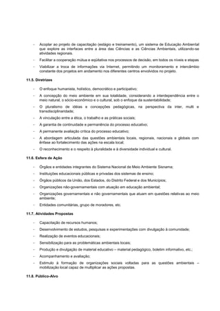Acoplar ao projeto de capacitação (estágio e treinamento), um sistema de Educação Ambiental
        que explore as interfaces entre a área das Ciências e as Ciências Ambientais, utilizando-se
        atividades regionais.
        Facilitar a cooperação mútua e eqüitativa nos processos de decisão, em todos os níveis e etapas
        Viabilizar a troca de informações via Internet, permitindo um monitoramento e intercâmbio
        constante dos projetos em andamento nos diferentes centros envolvidos no projeto.

11.5. Diretrizes

        O enfoque humanista, holístico, democrático e participativo;
        A concepção do meio ambiente em sua totalidade, considerando a interdependência entre o
        meio natural, o sócio-econômico e o cultural, sob o enfoque da sustentabilidade;
        O pluralismo de idéias e concepções pedagógicas, na perspectiva da inter, multi e
        transdisciplinaridade;
        A vinculação entre a ética, o trabalho e as práticas sociais;
        A garantia de continuidade e permanência do processo educativo;
        A permanente avaliação crítica do processo educativo;
        A abordagem articulada das questões ambientais locais, regionais, nacionais e globais com
        ênfase ao fortalecimento das ações na escala local;
        O reconhecimento e o respeito à pluralidade e à diversidade individual e cultural.

11.6. Esfera de Ação

        Órgãos e entidades integrantes do Sistema Nacional de Meio Ambiente Sisnama;
        Instituições educacionais públicas e privadas dos sistemas de ensino;
        Órgãos públicos da União, dos Estados, do Distrito Federal e dos Municípios;
        Organizações não-governamentais com atuação em educação ambiental;
        Organizações governamentais e não governamentais que atuam em questões relativas ao meio
        ambiente;
        Entidades comunitárias, grupo de moradores, etc.

11.7. Atividades Propostas

        Capacitação de recursos humanos;
        Desenvolvimento de estudos, pesquisas e experimentações com divulgação à comunidade;
        Realização de eventos educacionais;
        Sensibilização para as problemáticas ambientais locais;
        Produção e divulgação de material educativo – material pedagógico, boletim informativo, etc.;
        Acompanhamento e avaliação;
        Estimulo à formação de organizações sociais voltadas para as questões ambientais –
        mobilização local capaz de multiplicar as ações propostas.

11.8. Público-Alvo
 