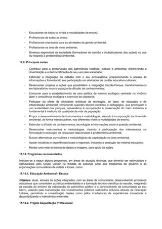 Educadores de todos os níveis e modalidades de ensino;
        Profissionais de todas as áreas;
        Profissionais orientados para as atividades de gestão ambiental;
        Profissionais na área de meio ambiente;
        Diversos segmentos da sociedade (formadores de opinião e multiplicadores das ações) no que
        diz respeito à problemática ambiental;

11.9. Principais metas

       Contribuir para a preservação dos patrimônios histórico, cultural e ambiental, promovendo a
       dinamização e a democratização de seu uso pela sociedade;
       Estimular a integração do cidadão com o seu ecossistema, proporcionando o acesso às
       informações e fomentando sua participação em atividades de caráter educativo-culturais;
       Desenvolver projetos e ações que possibilitem a integração Escola-Parque, transformando-os
       em laboratórios vivos e espaços de difusão de conhecimentos;
       Concorrer para o estabelecimento de uma política de turismo ecológico centrada no trinômio
       lazer x consciência ecológica x exercício da cidadania;
       Participar da oferta de atividades artísticas de recreação, de lazer, de educação e de
       interpretação ambiental, fornecendo suportes técnico-científico e pedagógico, que promovam o
       uso sustentável dos parques, necessários à recuperação e preservação do meio ambiente e
       fundamental à melhoria da qualidade de vida da população.
       Propor o desenvolvimento de instrumentos e metodologias, visando à incorporação da dimensão
       ambiental, de forma interdisciplinar, nos diferentes níveis e modalidades de ensino;
        Estimular a difusão de conhecimentos, tecnologias e informações sobre a questão ambiental;
       Desenvolver instrumentos e metodologias, visando à participação dos interessados na
       formulação e execução de pesquisas relacionadas à problemática ambiental;
        Buscar alternativas curriculares e metodológicas de capacitação na área ambiental;
        Apoiar iniciativas e experiências locais e regionais, incluindo a produção de material educativo;
        Montar uma rede de banco de dados e imagens, para apoio às ações.

11.10. Programas recomendados

Indicam-se a seguir alguns programas, em áreas de atuação distintas, que deverão ser estimulados e
estruturados pelo Grupo Gestor na medida do possível junto aos programas de governo e às
organizações comunitárias da cidade e locais, como:

11.10.1. Educação Ambiental - Escola:

Objetivo: atuar, através de ações integradas, com as áreas da comunidade, desenvolvendo processos
educativos que consolidem a prática ambientalista e a formação técnico-científica do escolar, integrando
as escolas do entorno da valorização do patrimônio público e o pertencimento da comunidade ao seu
bairro, zelando pela manutenção dos investimentos públicos realizados inclusive através da Operação
Urbana, permitindo a consolidação destes como pólos irradiadores de experiências inovadoras e
disponibilizando o intercâmbio entre eles.

11.10.2. Projeto Capacitação Profissional:
 