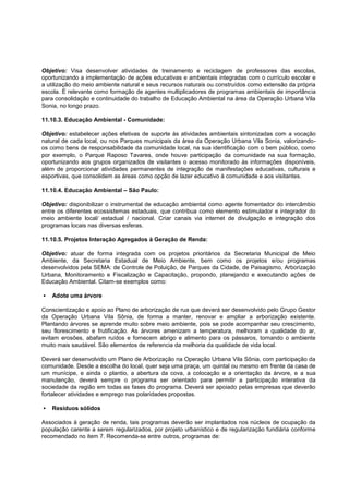 Objetivo: Visa desenvolver atividades de treinamento e reciclagem de professores das escolas,
oportunizando a implementação de ações educativas e ambientais integradas com o currículo escolar e
a utilização do meio ambiente natural e seus recursos naturais ou construídos como extensão da própria
escola. É relevante como formação de agentes multiplicadores de programas ambientais de importância
para consolidação e continuidade do trabalho de Educação Ambiental na área da Operação Urbana Vila
Sonia, no longo prazo.

11.10.3. Educação Ambiental - Comunidade:

Objetivo: estabelecer ações efetivas de suporte às atividades ambientais sintonizadas com a vocação
natural de cada local, ou nos Parques municipais da área da Operação Urbana Vila Sonia, valorizando-
os como bens de responsabilidade da comunidade local, na sua identificação com o bem público, como
por exemplo, o Parque Raposo Tavares, onde houve participação da comunidade na sua formação,
oportunizando aos grupos organizados de visitantes o acesso monitorado às informações disponíveis,
além de proporcionar atividades permanentes de integração de manifestações educativas, culturais e
esportivas, que consolidem as áreas como opção de lazer educativo à comunidade e aos visitantes.

11.10.4. Educação Ambiental – São Paulo:

Objetivo: disponibilizar o instrumental de educação ambiental como agente fomentador do intercâmbio
entre os diferentes ecossistemas estaduais, que contribua como elemento estimulador e integrador do
meio ambiente local/ estadual / nacional. Criar canais via internet de divulgação e integração dos
programas locais nas diversas esferas.

11.10.5. Projetos Interação Agregados à Geração de Renda:

Objetivo: atuar de forma integrada com os projetos prioritários da Secretaria Municipal de Meio
Ambiente, da Secretaria Estadual de Meio Ambiente, bem como os projetos e/ou programas
desenvolvidos pela SEMA: de Controle de Poluição, de Parques da Cidade, de Paisagismo, Arborização
Urbana, Monitoramento e Fiscalização e Capacitação, propondo, planejando e executando ações de
Educação Ambiental. Citam-se exemplos como:

   Adote uma árvore

Conscientização e apoio ao Plano de arborização de rua que deverá ser desenvolvido pelo Grupo Gestor
da Operação Urbana Vila Sônia, de forma a manter, renovar e ampliar a arborização existente.
Plantando árvores se aprende muito sobre meio ambiente, pois se pode acompanhar seu crescimento,
seu florescimento e frutificação. As árvores amenizam a temperatura, melhoram a qualidade do ar,
evitam erosões, abafam ruídos e fornecem abrigo e alimento para os pássaros, tornando o ambiente
muito mais saudável. São elementos de referencia da melhoria da qualidade de vida local.

Deverá ser desenvolvido um Plano de Arborização na Operação Urbana Vila Sônia, com participação da
comunidade. Desde a escolha do local, quer seja uma praça, um quintal ou mesmo em frente da casa de
um munícipe, e ainda o plantio, a abertura da cova, a colocação e a orientação da árvore, e a sua
manutenção, deverá sempre o programa ser orientado para permitir a participação interativa da
sociedade da região em todas as fases do programa. Deverá ser apoiado pelas empresas que deverão
fortalecer atividades e emprego nas polaridades propostas.

   Resíduos sólidos

Associados à geração de renda, tais programas deverão ser implantados nos núcleos de ocupação da
população carente a serem regularizados, por projeto urbanístico e de regularização fundiária conforme
recomendado no item 7. Recomenda-se entre outros, programas de:
 