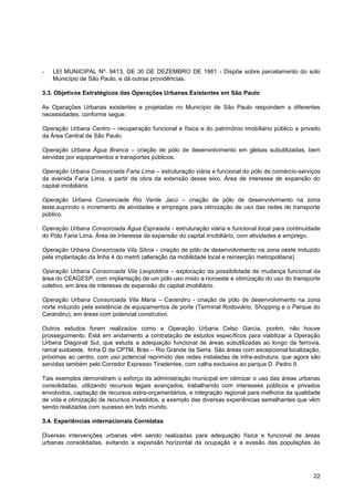 -   LEI MUNICIPAL Nº. 9413, DE 30 DE DEZEMBRO DE 1981 - Dispõe sobre parcelamento do solo
    Município de São Paulo, e dá outras providências.

3.3. Objetivos Estratégicos das Operações Urbanas Existentes em São Paulo

As Operações Urbanas existentes e projetadas no Município de São Paulo respondem a diferentes
necessidades, conforme segue:

Operação Urbana Centro – recuperação funcional e física e do patrimônio imobiliário público e privado
da Área Central de São Paulo.

Operação Urbana Água Branca – criação de pólo de desenvolvimento em glebas subutilizadas, bem
servidas por equipamentos e transportes públicos.

Operação Urbana Consorciada Faria Lima – estruturação viária e funcional do pólo de comércio-serviços
da avenida Faria Lima, a partir da obra da extensão desse eixo. Área de interesse de expansão do
capital imobiliário.

Operação Urbana Consorciada Rio Verde Jacú – criação de pólo de desenvolvimento na zona
leste,suprindo o incremento de atividades e empregos para otimização de uso das redes de transporte
público.

Operação Urbana Consorciada Água Espraiada - estruturação viária e funcional local para continuidade
do Pólo Faria Lima. Área de interesse de expansão do capital imobiliário, com atividades e emprego.

Operação Urbana Consorciada Vila Sônia - criação de pólo de desenvolvimento na zona oeste induzido
pela implantação da linha 4 do metrô (alteração da mobilidade local e reinserção metropolitana).

Operação Urbana Consorciada Vila Leopoldina – exploração da possibilidade de mudança funcional da
área do CEAGESP, com implantação de um pólo uso misto a noroeste e otimização do uso do transporte
coletivo, em área de interesse de expansão do capital imobiliário.

Operação Urbana Consorciada Vila Maria – Carandiru - criação de pólo de desenvolvimento na zona
norte induzido pela existência de equipamentos de porte (Terminal Rodoviário, Shopping e o Parque do
Carandiru), em áreas com potencial construtivo.

Outros estudos foram realizados como a Operação Urbana Celso Garcia, porém, não houve
prosseguimento. Está em andamento a contratação de estudos específicos para viabilizar a Operação
Urbana Diagonal Sul, que estuda a adequação funcional de áreas subutilizadas ao longo da ferrovia,
ramal sudoeste, linha D da CPTM, Brás – Rio Grande da Serra. São áreas com excepcional localização,
próximas ao centro, com uso potencial reprimido das redes instaladas de infra-estrutura, que agora são
servidas também pelo Corredor Expresso Tiradentes, com calha exclusiva ao parque D. Pedro II.

Tais exemplos demonstram o esforço da administração municipal em otimizar o uso das áreas urbanas
consolidadas, utilizando recursos legais avançados, trabalhando com interesses públicos e privados
envolvidos, captação de recursos extra-orçamentários, e integração regional para melhoria da qualidade
de vida e otimização de recursos investidos, a exemplo das diversas experiências semelhantes que vêm
sendo realizadas com sucesso em todo mundo.

3.4. Experiências internacionais Correlatas

Diversas intervenções urbanas vêm sendo realizadas para adequação física e funcional de áreas
urbanas consolidadas, evitando a expansão horizontal da ocupação e a evasão das populações às




                                                                                                   22
 