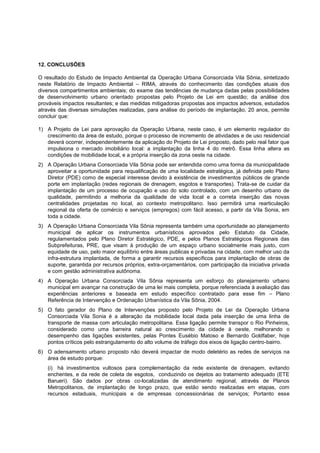 12. CONCLUSÕES

O resultado do Estudo de Impacto Ambiental da Operação Urbana Consorciada Vila Sônia, sintetizado
neste Relatório de Impacto Ambiental – RIMA, através do conhecimento das condições atuais dos
diversos compartimentos ambientais; do exame das tendências de mudança dadas pelas possibilidades
de desenvolvimento urbano orientado propostas pelo Projeto de Lei em questão; da análise dos
prováveis impactos resultantes; e das medidas mitigadoras propostas aos impactos adversos, estudados
através das diversas simulações realizadas, para análise do período de implantação, 20 anos, permite
concluir que:

1) A Projeto de Lei para aprovação da Operação Urbana, neste caso, é um elemento regulador do
   crescimento da área de estudo, porque o processo de incremento de atividades e de uso residencial
   deverá ocorrer, independentemente da aplicação do Projeto de Lei proposto, dado pelo real fator que
   impulsiona o mercado imobiliário local: a implantação da linha 4 do metrô. Essa linha altera as
   condições de mobilidade local, e a própria inserção da zona oeste na cidade.
2) A Operação Urbana Consorciada Vila Sônia pode ser entendida como uma forma da municipalidade
   aproveitar a oportunidade para requalificação de uma localidade estratégica, já definida pelo Plano
   Diretor (PDE) como de especial interesse devido à existência de investimentos públicos de grande
   porte em implantação (redes regionais de drenagem, esgotos e transportes). Trata-se de cuidar da
   implantação de um processo de ocupação e uso do solo controlado, com um desenho urbano de
   qualidade, permitindo a melhoria da qualidade de vida local e a correta inserção das novas
   centralidades projetadas no local, ao contexto metropolitano. Isso permitirá uma rearticulação
   regional da oferta de comércio e serviços (empregos) com fácil acesso, a partir da Vila Sonia, em
   toda a cidade.
3) A Operação Urbana Consorciada Vila Sônia representa também uma oportunidade ao planejamento
   municipal de aplicar os instrumentos urbanísticos aprovados pelo Estatuto da Cidade,
   regulamentados pelo Plano Diretor Estratégico, PDE, e pelos Planos Estratégicos Regionais das
   Subprefeituras, PRE, que visam à produção de um espaço urbano socialmente mais justo, com
   equidade de uso, pelo maior equilíbrio entre áreas publicas e privadas na cidade, com melhor uso da
   infra-estrutura implantada, de forma a garantir recursos específicos para implantação de obras de
   suporte, garantida por recursos próprios, extra-orçamentários, com participação da iniciativa privada
   e com gestão administrativa autônoma.
4) A Operação Urbana Consorciada Vila Sônia representa um esforço do planejamento urbano
   municipal em avançar na construção de uma lei mais completa, porque referenciada à avaliação das
   experiências anteriores e baseada em estudo específico contratado para esse fim – Plano
   Referência de Intervenção e Ordenação Urbanística da Vila Sônia, 2004.
5) O fato gerador do Plano de Intervenções proposto pelo Projeto de Lei da Operação Urbana
   Consorciada Vila Sonia é a alteração da mobilidade local dada pela inserção de uma linha de
   transporte de massa com articulação metropolitana. Essa ligação permite transpor o Rio Pinheiros,
   considerado como uma barreira natural ao crescimento da cidade à oeste, melhorando o
   desempenho das ligações existentes, pelas Pontes Eusébio Matoso e Bernardo Goldfaber, hoje
   pontos críticos pelo estrangulamento do alto volume de tráfego dos eixos de ligação centro-bairro.
6) O adensamento urbano proposto não deverá impactar de modo deletério as redes de serviços na
   área de estudo porque:
   (i) há investimentos vultosos para complementação da rede existente de drenagem, evitando
   enchentes, e da rede de coleta de esgotos, conduzindo os dejetos ao tratamento adequado (ETE
   Barueri). São dados por obras co-localizadas de atendimento regional, através de Planos
   Metropolitanos, de implantação de longo prazo, que estão sendo realizadas em etapas, com
   recursos estaduais, municipais e de empresas concessionárias de serviços; Portanto esse
 