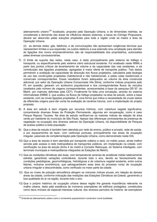 102
       adensamento urbano    localizado, proposto pela Operação Urbana, e de dimensões restritas, se
       considerada a demanda das áreas de influência desses sistemas, a bacia do Córrego Pirajussara,
       deverá ser absorvido pelas soluções projetadas para toda a região onde se insere a área da
       Operação Urbana.
       (ii) as demais redes: gás, telefonia, e de comunicações não apresentam exigências técnicas que
       representem limites a sua expansão; os custos relativos a sua extensão e/ou ampliação para atender
       às ligações dos novos empreendimentos são de responsabilidade dos proprietários, autorizados
       pelas diversas concessionárias.
7) O limite de suporte das redes, neste caso, é dado principalmente pelo sistema de tráfego e
   transporte, ou especificamente pelo sistema viário estrutural existente. Foi analisado neste RIMA a
   partir dos pontos críticos de levantamento de volume e da capacidade das vias existentes, e da
   contribuição das ligações projetadas, agregadas à maior oferta de transporte público. Tais dados
   permitiram a avaliação da capacidade de absorção dos fluxos projetados, calculados pela tipologia
   de uso das construções projetadas (habitacional e não habitacional), e pelas cotas residenciais e
   comerciais correspondentes. Esses resultados foram adequados ao volume da área construída
   adicional, por setor da Operação Urbana Consorciada Vila Sônia, conforme índices propostos pelo
   PL em questão, geraram um acréscimo populacional e dos correspondentes fluxos de veículos
   (avaliados pelo número de viagens correspondentes, acrescentadas à base da pesquisa OD 97, do
   Metrô, por matrizes definidas pela CET). Finalmente foi feita uma simulação, através do sistema
   informatizado EMME 2, que avaliou os fluxos de tráfego projetados na área de estudo, sobre a base
   existente, com as novas ligações projetadas. É uma forma que indica a necessidade de cruzar dados
   de diferentes origens para dar conta da avaliação de cenários futuros, com a implantação do projeto
   proposto.
8) A área em estudo é bem irrigada por recursos hídricos, com cobertura vegetal significativa,
   concentrando diversas Áreas de Proteção Permanente, algumas em recuperação, como é caso
   Parque Raposo Tavares. Na área de estudo verificam-se os maiores índices de relação de área
   verde por habitante do município de São Paulo. Apesar das diferenças contrastantes da presença de
   vegetação na ocupação dos diversos setores da Operação Urbana, há disponibilidade de Parques
   de acesso público a toda população.
9) Que a área de estudo é também bem atendida por rede de ensino, público e privado, rede de saúde,
   e por equipamentos de lazer, com carências pontuais, principalmente nas áreas de ocupação
   irregular, passíveis de complementação pela Operação Urbana, como demonstrado neste EIA.
10) Que a área de estudo é bem atendida por transporte coletivo e será, no médio prazo, ainda melhor
    servida pelo acesso à rede metropolitana de transportes públicos, em implantação na cidade, com
    ramificação na área de estudo (linha 4 do metrô e Corredor Rebouças, do Sistema Interligado, com
    terminais municipais e metropolitanos integrados às Estações de Metrô).
11) Que as condições climáticas são boas, com temperaturas amenas de amplitude média relativamente
    estreita, garantindo variações controláveis, durante todo o ano, devido ao favorecimento das
    condições pedológicas, geomorfológicas, hidrológicas e de cobertura vegetal existente, entre outros
    fatores, inclusive econômicos, que salvaguardaram essa área do processo voraz de ocupação
    urbana irregular e descontrolada, como verificado na maior parte da cidade.
12) Que os níveis de poluição atmosférica atingem os menores índices anuais, em relação às demais
    áreas da cidade, conforme indicação das medições das Estações Climáticas da Cetesb, garantindo a
    boa qualidade do ar na região, durante todo o ano.
13) Que o próprio histórico da ocupação urbana dessa região lhe garante importância relevante na
    malha urbana, dada pela existência de inúmeros exemplares de edifícios protegidos, constituídos
    como bens imóveis de especial interesse cultural, dos diversos períodos da história: de exemplares

102
      Entende-se adensamento urbano como o incremento populacional e construtivo numa localidade.
 