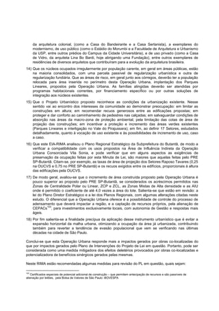 da arquitetura colonial, (como a Casa do Bandeirante e a Casa Sertanista), a exemplares do
      modernismo, de uso público (como o Estádio do Morumbi e a Faculdade de Arquitetura e Urbanismo
      da USP, entre outros prédios do Campus da Cidade Universitária), e de uso privado (como a Casa
      de Vidro, da arquiteta Lina Bo Bardi, hoje abrigando uma Fundação), entre outros exemplares de
      residências de diversos arquitetos que contribuíram para a evolução da arquitetura brasileira.
14) Que os núcleos ocupados irregularmente por população carente, em geral em áreas públicas, estão
    na maioria consolidados, com uma parcela passível de regularização urbanística e outra de
    regularização fundiária. Que as áreas de risco, em geral junto aos córregos, deverão ter a população
    relocada para área inserida no perímetro desta Operação Urbana, implantação dos Parques
    Lineares, propostos pela Operação Urbana. As famílias atingidas deverão ser atendidas por
    programas habitacionais correntes, por financiamento específico ou por outras soluções de
    integração aos núcleos existentes.
15) Que o Projeto Urbanístico proposto reconhece as condições da urbanização existente. Nesse
    sentido vai ao encontro dos interesses da comunidade ao demonstrar preocupação: em limitar as
    construções em altura; em recomendar recuos generosos entre as edificações propostas; em
    proteger e dar conforto ao caminhamento de pedestres nas calçadas; em salvaguardar condições de
    absorção nas áreas da macro-zona de proteção ambiental, pela limitação das cotas de área de
    projeção das construções; em incentivar a proteção e incremento das áreas verdes existentes
    (Parques Lineares e interligação no Vale do Pirajussara); em fim, ao definir 17 Setores, estudados
    detalhadamente, quanto à vocação de uso existente e às possibilidades de incremento de uso, caso
    a caso.
16) Que este EIA-RIMA analisou o Plano Regional Estratégico da Subprefeitura do Butantã, de modo a
    verificar a compatibilidade com os usos propostos na Área de Influência Indireta da Operação
    Urbana Consorciada Vila Sonia, e pode verificar que em alguns aspectos as exigências de
    preservação da ocupação feitas por esta Minuta de Lei, são maiores que aquelas feitas pelo PRE
    SP-Butantã. Citam-se, por exemplo, as taxas de área de projeção dos Setores Raposo Tavares (0,25
    na OUCVS e 0,75 no PRE SP-Butantã) e os recuos exigidos entre os edifícios, proporcionais à altura
    das edificações pela OUCVS.
17) De modo geral, avaliou-se que o incremento de área construída proposto pela Operação Urbana é
    pouco superior ao proposto pelo PRE SP-Butantã, se considerados os acréscimos permitidos nas
    Zonas de Centralidade Polar ou Linear, ZCP e ZCL, as Zonas Mistas de Alta densidade e as AIU
    onde é permitido o coeficiente de até 4,0 vezes a área do lote. Salienta-se que estão em revisão: a
    lei do Plano Diretor Estratégico e a lei dos Planos Regionais, com algumas alterações citadas neste
    estudo. O diferencial que a Operação Urbana oferece é a possibilidade de controle do processo de
    adensamento que deverá impactar a região, e a captação de recursos próprios, pela alienação de
              103
    CEPACs , para investimentos exclusivamente locais, com autonomia de Gestão e respostas mais
    ágeis.
18) Por fim salienta-se a finalidade precípua da aplicação desse instrumento urbanístico que é evitar a
    expansão horizontal da malha urbana, otimizando a ocupação da área já urbanizada, contribuindo
    também para reverter a tendência de evasão populacional que vem se verificando nas últimas
    décadas na cidade de São Paulo.

Conclui-se que esta Operação Urbana responde mais a impactos gerados por obras co-localizadas do
que por impactos gerados pelo Plano de Intervenções do Projeto de Lei em questão. Portanto, pode ser
considerada como uma medida mitigadora dos efeitos deletérios provocados por obras co-localizadas e
potencializadora de benefícios sinérgicos gerados pelas mesmas.

Neste RIMA estão recomendadas algumas medidas para revisão do PL em questão, quais sejam:

103
    Certificados especiais de potencial adicional de construção – que permitem antecipação de recursos e são passíveis de
alienação por leilões, pela Bolsa de Valores de São Paulo -BOVESPA
 