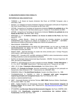 14. BIBLIOGRAFIA BÁSICA PARA CONSULTA

RE F ER Ê NC I AS B IBL I O G R ÁF I C AS

-   TOMMASI, L. R. Estudo de Impacto Ambiental, São Paulo: ed CETESB/ Terragraph, artes e
    Informática, 1994.
-   Sanchez, L.E. Avaliação de Impacto Ambiental. Programa de Educação continuada em Engenharia.
    São Paulo: Escola Politécnica da Universidade de São Paulo, 2001.
-   CETESB - Companhia de Tecnologia de Saneamento Ambiental. Boletim de qualidade do ar. São
    Paulo: 2006. < Disponível em http://www.cetesb.sp.gov.br. Acesso em 10 de setembro de 2006>.
-   CETESB - Companhia de Tecnologia de Saneamento Ambiental. Relatório de qualidade do ar no
    Estado de São Paulo. São Paulo: 2006. 139 pg.
-   MONTEIRO, C. A. F. A dinâmica climática e as chuvas no estado de São Paulo. São Paulo:
    Igeog/USP, 1973.
-   SETEPLA - Labate, Marcelo – Estudo da contribuição das emissões veiculares na poluição
    ATMOSFERICA para Programa de melhoria da Qualidade do Ar / SMT/PMSP – GEF//BIRD -
    Alternativas de Gestão de Demanda de tráfego para melhoria da qualidade do ar.
-   Atlas Ambiental - SVMA/PMSP - 1999
-   PLANO DE MACRODRENAGEM DA BACIA DO PIRAJUSSARA, que faz parte do PLANO DE
    MACRODRENAGEM DA BACIA DO ALTO TIETÊ, em implantação desde 1999, conforme
    informações fornecidas pelo DAEE.
-   Relatório DAEE – Memorial Descritivo do projeto das obras previstas para o Córrego Pirajuçara,
    trecho superior, JMR Engenharia, 2006.
-   Relatório CET – Consulta à CET, set 2006, solicitada por SEMPLA, sobre e levantamentos e estudos
    de tráfego existentes na área da Subprefeitura do Butantã.
-   Eia-Rima da Operação Urbana Consorciada Água Espraiada – EMURB, Tecnosan Engenharia, SP,
    2004, aprovado por SVMA/CADES.
-   CANOVA, A. Aproveitamento do lixo para a geração de energia. Energia – Fontes Alternativas. v.
    II, n. 9, p. 29-37, 1980.CESP. Disponível em < http://www.cesp.com.br > Acesso em: set. 2006.
-   LIMA, L. M. Q. Lixo – Tratamento e Biorremediação. 3.ed. Editora Hemus, 1995.
-   MARMO, C.R. Produção de Energia. Seminário apresentado na disciplina de pós graduação em
    Saneamento e Meio Ambiente IC 758 – Tratamento de Lixo. UNICAMP, 2003.
-   ROBINSON, Willian D. The Solid Waste Handbook. Canadá: Jhon Wiley & Sons, Inc., 1986.
-   TCHOBANOGLOUS, G; THEISEN, H.; VIGIL, S. Integrated solid waste management:
    engineering principles and management issues. New York: McGraw-Hill, 1993.
-   ANEXO A: DADOS ENERGÉTICOS
    ABNT – Associação Brasileira de Normas Técnicas. NBR 10.004: Resíduos Sólidos: Classificação .
    Rio de Janeiro: ABNT, mai. 2004.
-   IBAM - Instituto Brasileiro de Administração Municipal. Manual Gerenciamento Integrado de
    Resíduos Sólidos. Rio de Janeiro: 2001. Disponível em: http://www.resol.com.br/cartilha. Acesso:
    em 20 OUT. 2006.
-   IPT/CEMPRE. Lixo Municipal: Manual de Gerenciamento Integrado. São Paulo: CEMPRE, 2000.
-   OLIVEIRA, W.E. Classificação, composição e características dos resíduos sólidos -
    Fundamentos. CETESB, São Paulo, 1976.
 