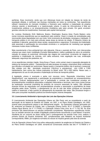 periferias. Esse movimento, ainda que com diferenças locais em relação às classes de renda da
população afetada, é verificado nas diversas metrópoles em todos os continentes. Tais experiências
utilizam mecanismos do mercado imobiliário e financeiro para viabilizar a implantação de projetos
urbanos visando a densificação e a reestruturação urbana. A parte de infra-estrutura é feita por
investimentos públicos e os empreendimentos imobiliários pelo setor privado. Em geral, envolvem
grandes volumes de investimentos, financiado pelo capital internacional.

Ex: Londres: Docklands; EUA: Baltimore, Boston, Washington, Buenos Aires: Puerto Madero; entre
outras inúmeras experiências que se espalharam pelo ocidente. Visam à criação de centralidades pela
reconversão áreas degradadas com uso misto: forte incremento de atividades, empregos e habitação. O
transporte público é um meio para articular essas áreas às demais da cidade. O Desenho Urbano de
qualidade é relevante, garantindo áreas verdes, equipamentos e segurança. O processo de implantação
está associado à participação da comunidade envolvida e a campanhas de marketing que agregam
interesses muitas vezes conflitantes.

Mais recentemente o foco ambiental tem sido relevante. Cita-se o exemplo de Paris, com intervenções
urbanas que visam maior mobilidade (Corredor Metropolitano), melhor qualidade de vida e do ambiente:
redução do espaço do automóvel, diminuição das viagens por automóvel, incremento de viagens de
pedestres e implantação de ciclovias, com calha exclusiva, mais vegetação nas ruas, sinalização
adequada, segurança aos pedestres, etc.

Já as experiências orientais (Japão, Hong Kong e Tóquio, entre outras) visam à expansão planejada do
sistema de transporte público. Caracterizam-se pela escassez do espaço urbanizável (ilhas vulcânicas)
que dificulta a circulação por automóveis. Nesse quadro o transporte público não é opcional, é essencial.
São cidades com alta densidade construtiva (18m2/un) e populacional com 4.000 a 7.000
habitantes/ha, bem acima dos índices praticados no Brasil, entre 150 a 600 hab/ha. Nesse caso, o
planejamento do uso do solo precede a implantação da linhas de transporte público.

A legislação urbana é avançada e apóia com recursos como: Requisição Urbanística (Land
              i
Readjustment) , que regulamenta a participação de proprietários e investidores em empreendimentos
públicos. Evita-se desapropriações com a participação e controle dos investidores privados em
empreendimentos imobiliários associados a estações metroviárias e terminais, bem como outras formas
de exploração comercial (marketing de produtos de consumo associado às redes). São utilizadas
diversas formas de negociação com empreendedores privados e associação a proprietários de áreas
atingidas pelas obras. Portanto, o planejamento do uso do solo das áreas contíguas ao transporte
coletivo é essencial, e feito quando do planejamento da expansão das redes. São processos longos e
úteis para conquistar resultados positivos às transformações urbanas desejadas.

3.5. Licenciamento Ambiental e Aprovação das Leis das Operações Urbanas

O Licenciamento Ambiental das Operações Urbana em São Paulo vem se consolidando a partir da
aprovação da lei federal do Estatuto da Cidade, em 2001, e do Plano Diretor Estratégico, em 2002,
quando esse procedimento passou a ser efetivamente exigido. As Operações Urbanas aprovadas por
lei, anteriores ao Estatuto da Cidade, são: a Operação Urbana Centro, lei nº 12.349/97; a Operação
Urbana Água Branca, lei nº 11.774/95; e a Operação Urbana Faria Lima, lei nº 11.732 /95. As duas
primeiras não desenvolveram os estudos ambientais competentes. Representam experiências iniciais,
que na verdade serviram de modelo à legislação posteriormente reconhecida a nível federal. A terceira,
resultante de um conjunto de obras viárias para o prolongamento da avenida Faria Lima, realizou o
primeiro Estudo de Impacto Ambiental, EIA, complementado pelo Relatório de Impacto Ambiental
correspondente, RIMA, por exigência normativa do estudo do impacto gerado pela obra da avenida.

A lei da Operação Urbana Faria Lima sofreu adequação posterior às exigências do Estatuto da Cidade e
do Plano Diretor Estratégico em 2004, tornando-se Consorciada através das leis nº 13.769/04 e nº




                                                                                                      23
 