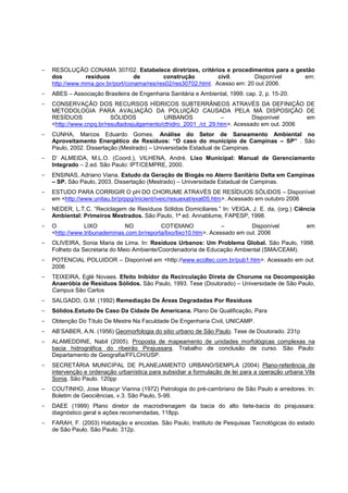 -   RESOLUÇÃO CONAMA 307/02. Estabelece diretrizes, critérios e procedimentos para a gestão
    dos         resíduos          de        construção          civil.      Disponível  em:
    http://www.mma.gov.br/port/conama/res/res02/res30702.html. Acesso em: 20 out 2006.
-   ABES – Associação Brasileira de Engenharia Sanitária e Ambiental, 1999. cap. 2, p. 15-20.
-   CONSERVAÇÃO DOS RECURSOS HÍDRICOS SUBTERRÂNEOS ATRAVÉS DA DEFINIÇÃO DE
    METODOLOGIA PARA AVALIAÇÃO DA POLUIÇÃO CAUSADA PELA MÁ DISPOSIÇÃO DE
    RESÍDUOS              SÓLIDOS             URBANOS             –          Disponível      em
    <http://www.cnpq.br/resultadosjulgamento/cthidro_2001_/ct_29.htm>. Acessado em out. 2006
-   CUNHA, Marcos Eduardo Gomes. Análise do Setor de Saneamento Ambiental no
    Aproveitamento Energético de Resíduos: “O caso do município de Campinas – SP” . São
    Paulo, 2002. Dissertação (Mestrado) – Universidade Estadual de Campinas.
-   D‟ ALMEIDA, M.L.O. (Coord.), VILHENA, André. Lixo Municipal: Manual de Gerenciamento
    Integrado – 2.ed. São Paulo: IPT/CEMPRE, 2000.
-   ENSINAS, Adriano Viana. Estudo da Geração de Biogás no Aterro Sanitário Delta em Campinas
    – SP. São Paulo, 2003. Dissertação (Mestrado) – Universidade Estadual de Campinas.
-   ESTUDO PARA CORRIGIR O pH DO CHORUME ATRAVÉS DE RESÍDUOS SÓLIDOS – Disponível
    em <http://www.unitau.br/prppg/inicient/iveic/resuexat/exat05.htm>. Acessado em outubro 2006
-   NEDER, L.T.C. “Reciclagem de Resíduos Sólidos Domiciliares.” In: VEIGA, J. E. da, (org.) Ciência
    Ambiental: Primeiros Mestrados. São Paulo, 1ª ed. Annablume, FAPESP, 1998.
-   O           LIXO          NO            COTIDIANO               –         Disponível          em
    <http://www.tribunademinas.com.br/reporta/lixo/lixo10.htm>. Acessado em out. 2006
-   OLIVEIRA, Sonia Maria de Lima. In: Resíduos Urbanos: Um Problema Global. São Paulo, 1998.
    Folheto da Secretaria do Meio Ambiente/Coordenadoria de Educação Ambiental (SMA/CEAM).
-   POTENCIAL POLUIDOR – Disponível em <http://www.ecoltec.com.br/pub1.htm>. Acessado em out.
    2006
-   TEIXEIRA, Eglé Novaes. Efeito Inibidor da Recirculação Direta de Chorume na Decomposição
    Anaeróbia de Resíduos Sólidos. São Paulo, 1993. Tese (Doutorado) – Universidade de São Paulo,
    Campus São Carlos
-   SALGADO, G.M. (1992) Remediação De Áreas Degradadas Por Resíduos
-   Sólidos.Estudo De Caso Da Cidade De Americana. Plano De Qualificação, Para
-   Obtenção Do Título De Mestre Na Faculdade De Engenharia Civil, UNICAMP.
-   AB‟SABER, A.N. (1956) Geomorfologia do sitio urbano de São Paulo. Tese de Doutorado. 231p
-   ALAMEDDINE, Nabil (2005). Proposta de mapeamento de unidades morfológicas complexas na
    bacia hidrográfica do ribeirão Pirajussara. Trabalho de conclusão de curso. São Paulo:
    Departamento de Geografia/FFLCH/USP.
-   SECRETÁRIA MUNICIPAL DE PLANEJAMENTO URBANO/SEMPLA (2004) Plano-referência de
    intervenção e ordenação urbanística para subsidiar a formulação de lei para a operação urbana Vila
    Sonia. São Paulo. 120pp
-   COUTINHO, Jose Moacyr Vianna (1972) Petrologia do pré-cambriano de São Paulo e arredores. In:
    Boletim de Geociências, v.3. São Paulo, 5-99.
-   DAEE (1999) Plano diretor de macrodrenagem da bacia do alto tiete-bacia do pirajussara:
    diagnóstico geral e ações recomendadas, 118pp.
-   FARAH, F. (2003) Habitação e encostas. São Paulo, Instituto de Pesquisas Tecnológicas do estado
    de São Paulo. São Paulo. 312p.
 