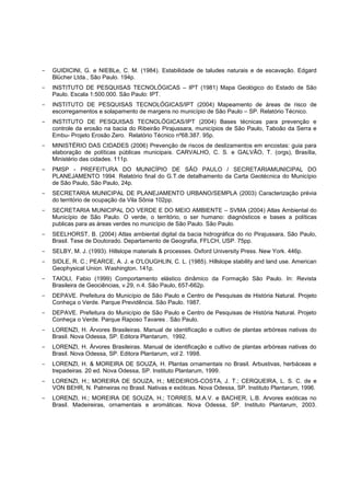 -   GUIDICINI, G. e NIEBLe, C. M. (1984). Estabilidade de taludes naturais e de escavação. Edgard
    Blücher Ltda., São Paulo. 194p.
-   INSTITUTO DE PESQUISAS TECNOLÓGICAS – IPT (1981) Mapa Geológico do Estado de São
    Paulo. Escala 1:500.000. São Paulo: IPT.
-   INSTITUTO DE PESQUISAS TECNOLÓGICAS/IPT (2004) Mapeamento de áreas de risco de
    escorregamentos e solapamento de margens no município de São Paulo – SP. Relatório Técnico.
-   INSTITUTO DE PESQUISAS TECNOLÓGICAS/IPT (2004) Bases técnicas para prevenção e
    controle da erosão na bacia do Ribeirão Pirajussara, municípios de São Paulo, Taboão da Serra e
    Embu- Projeto Erosão Zero. Relatório Técnico nº68.387. 95p.
-   MINISTÉRIO DAS CIDADES (2006) Prevenção de riscos de deslizamentos em encostas: guia para
    elaboração de políticas públicas municipais. CARVALHO, C. S. e GALVÃO, T. (orgs), Brasília,
    Ministério das cidades. 111p.
-   PMSP - PREFEITURA DO MUNICÍPIO DE SÃO PAULO / SECRETARIAMUNICIPAL DO
    PLANEJAMENTO 1994. Relatório final do G.T.de detalhamento da Carta Geotécnica do Município
    de São Paulo, São Paulo, 24p.
-   SECRETARIA MUNICIPAL DE PLANEJAMENTO URBANO/SEMPLA (2003) Caracterização prévia
    do território de ocupação da Vila Sônia 102pp.
-   SECRETARIA MUNICIPAL DO VERDE E DO MEIO AMBIENTE – SVMA (2004) Atlas Ambiental do
    Município de São Paulo. O verde, o território, o ser humano: diagnósticos e bases a políticas
    publicas para as áreas verdes no município de São Paulo. São Paulo.
-   SEELHORST, B. (2004) Atlas ambiental digital da bacia hidrográfica do rio Pirajussara, São Paulo,
    Brasil. Tese de Doutorado. Departamento de Geografia, FFLCH, USP. 75pp.
-   SELBY, M. J. (1993). Hillslope materials & processes. Oxford University Press. New York. 446p.
-   SIDLE, R. C.; PEARCE, A. J. e O'LOUGHLIN, C. L. (1985). Hillslope stability and land use. American
    Geophysical Union. Washington. 141p.
-   TAIOLI, Fabio (1999) Comportamento elástico dinâmico da Formação São Paulo. In: Revista
    Brasileira de Geociências, v.29, n.4. São Paulo, 657-662p.
-   DEPAVE. Prefeitura do Município de São Paulo e Centro de Pesquisas de História Natural. Projeto
    Conheça o Verde. Parque Previdência. São Paulo. 1987.
-   DEPAVE. Prefeitura do Município de São Paulo e Centro de Pesquisas de História Natural. Projeto
    Conheça o Verde. Parque Raposo Tavares . São Paulo.
-   LORENZI, H. Árvores Brasileiras. Manual de identificação e cultivo de plantas arbóreas nativas do
    Brasil. Nova Odessa, SP. Editora Plantarum, 1992.
-   LORENZI, H. Árvores Brasileiras. Manual de identificação e cultivo de plantas arbóreas nativas do
    Brasil. Nova Odessa, SP. Editora Plantarum, vol 2. 1998.
-   LORENZI, H. & MOREIRA DE SOUZA, H. Plantas ornamentais no Brasil. Arbustivas, herbáceas e
    trepadeiras. 20 ed. Nova Odessa, SP. Instituto Plantarum, 1999.
-   LORENZI, H.; MOREIRA DE SOUZA, H.; MEDEIROS-COSTA, J. T.; CERQUEIRA, L. S. C. de e
    VON BEHR, N. Palmeiras no Brasil. Nativas e exóticas. Nova Odessa, SP. Instituto Plantarum, 1996.
-   LORENZI, H.; MOREIRA DE SOUZA, H.; TORRES, M.A.V. e BACHER, L.B. Arvores exóticas no
    Brasil. Madeireiras, ornamentais e aromáticas. Nova Odessa, SP. Instituto Plantarum, 2003.
 