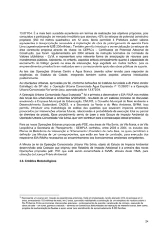 13.871/04. É a mais bem sucedida experiência em termos de realização dos objetivos propostos, pois
conquistou a participação do mercado imobiliário que absorveu 42% do estoque de potencial construtivo
projetado (950 mil metros quadrados), em 12 anos, tendo permitido à Prefeitura auferir valores
equivalentes à desapropriação necessária à implantação da obra de prolongamento da avenida Faria
Lima (aproximadamente US$ 200milhões). Também permitiu introduzir a comercialização do estoque de
área construída proposta através de títulos: os CEPACs – Certificados de Potencial Adicional de
Construção, que foram regulamentados em 2004 através de instrução normativa da Comissão de
Valores Mobiliários - CVM, e representam uma relevante forma de antecipação de recursos para
investimentos públicos. Apresenta, no entanto, aspectos críticos principalmente quanto à capacidade de
escoamento do tráfego gerado na área de intervenção, hoje esgotada em muitos trechos, pois os
empreendimentos privados foram realizados sem o correspondente apoio das obras públicas de suporte.
As leis das Operações Urbanas Centro e Água Branca deverão sofrer revisão para responder às
exigências do Estatuto da Cidade, integrando também outros projetos urbanos introduzidos
posteriormente.
As Operações Urbanas, aprovadas por lei, conforme definições do Estatuto da Cidade e do Plano Diretor
Estratégico de SP são: a Operação Urbana Consorciada Água Espraiada nº 13.260/01 e a Operação
Urbana Consorciada Rio Verde-Jacu, aprovada pela lei 13.872/04.
                                                               14
A Operação Urbana Consorciada Água Espraiada foi a primeira a desenvolver o EIA-RIMA nos moldes
das novas leis urbanísticas e ambientais (2003/2004), resultado de um extenso processo de discussão
envolvendo a Empresa Municipal de Urbanização, EMURB, o Conselho Municipal do Meio Ambiente e
Desenvolvimento Sustentável, CADES, e a Secretaria do Verde e do Meio Ambiente, SVMA. Isso
permitiu introduzir uma metodologia de análise das questões que envolvem impactos ambientais
provocados por intervenções urbanas futuras, relacionadas à probabilidade de execução total ou parcial
de diretrizes de projeto. Esse procedimento serviu de base a este Estudo de Impacto Ambiental da
Operação Urbana Consorciada Vila Sônia, que vem contribuir para a consolidação desse processo.

Para as novas Operações Urbanas propostas pelo PDE, nas áreas de Vila Sonia, de Vila Maria, e de Vila
Leopoldina a Secretaria do Planejamento - SEMPLA contratou, entre 2003 e 2004, os estudos dos
Planos de Referência de Intervenção e Ordenamento Urbanístico de cada área, os quais permitiram a
definição das Minutas de Lei correspondentes, que estão em fase de conclusão, para execução dos
respectivos EIA-RIMAs necessários ao encaminhamento dos licenciamentos ambientais competentes.

A Minuta de lei da Operação Consorciada Urbana Vila Sônia, objeto do Estudo de Impacto Ambiental
desenvolvido pela Cobrape que originou este Relatório de Impacto Ambiental é a primeira das novas
Operações propostas pelo PDE que está sendo encaminhada à SVMA, através deste RIMA, para
obtenção da Licença Prévia Ambiental.

3.6. Critérios Metodológicos




14
     Representa um avanço em relação às experiências anteriores. Está em implantação, tendo alienado 3,5% do estoque em 2
     anos, arrecadando 102 milhões de reais, em 2 anos, que estão viabilizando a construção de um complexo de viadutos sobre o
     Rio Pinheiros. Entre as inúmeras intervenções previstas – prolongamento de avenida, canalização de córrego, execução de
     obras de arte – um túnel, pontes e viadutos – deverão ser construídas 600unidades de habitação de interesse social, bem como,
     projetos de reurbanização de favelas e apoio social para atendimento de aproximadamente 8.000 famílias.




                                                                                                                               24
 