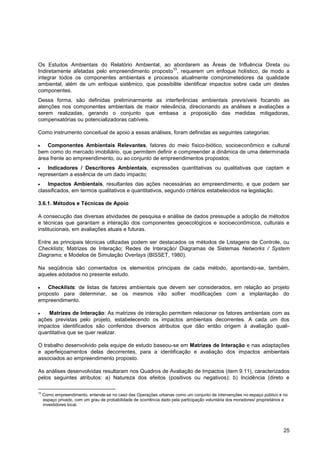 Os Estudos Ambientais do Relatório Ambiental, ao abordarem as Áreas de Influência Direta ou
                                                   15
Indiretamente afetadas pelo empreendimento proposto , requerem um enfoque holístico, de modo a
integrar todos os componentes ambientais e processos atualmente comprometedores da qualidade
ambiental, além de um enfoque sistêmico, que possibilite identificar impactos sobre cada um destes
componentes.
Dessa forma, são definidas preliminarmente as interferências ambientais previsíveis focando as
atenções nos componentes ambientais de maior relevância, direcionando as análises e avaliações a
serem realizadas, gerando o conjunto que embasa a proposição das medidas mitigadoras,
compensatórias ou potencializadoras cabíveis.

Como instrumento conceitual de apoio a essas análises, foram definidas as seguintes categorias:

    Componentes Ambientais Relevantes, fatores do meio físico-biótico, socioeconômico e cultural
bem como do mercado imobiliário, que permitem definir e compreender a dinâmica de uma determinada
área frente ao empreendimento, ou ao conjunto de empreendimentos propostos;
    Indicadores / Descritores Ambientais, expressões quantitativas ou qualitativas que captam e
representam a essência de um dado impacto;
    Impactos Ambientais, resultantes das ações necessárias ao empreendimento, e que podem ser
classificados, em termos qualitativos e quantitativos, segundo critérios estabelecidos na legislação.

3.6.1. Métodos e Técnicas de Apoio

A consecução das diversas atividades de pesquisa e análise de dados pressupõe a adoção de métodos
e técnicas que garantam a interação dos componentes geoecológicos e socioeconômicos, culturais e
institucionais, em avaliações atuais e futuras.

Entre as principais técnicas utilizadas podem ser destacados os métodos de Listagens de Controle, ou
Checklists; Matrizes de Interação; Redes de Interação/ Diagramas de Sistemas Networks / System
Diagrams; e Modelos de Simulação Overlays (BISSET, 1980).

Na seqüência são comentados os elementos principais de cada método, apontando-se, também,
aqueles adotados no presente estudo.

    Checklists: de listas de fatores ambientais que devem ser considerados, em relação ao projeto
proposto para determinar, se os mesmos irão sofrer modificações com a implantação do
empreendimento.

    Matrizes de Interação: As matrizes de interação permitem relacionar os fatores ambientais com as
ações previstas pelo projeto, estabelecendo os impactos ambientais decorrentes. A cada um dos
impactos identificados são conferidos diversos atributos que dão então origem à avaliação quali-
quantitativa que se quer realizar.

O trabalho desenvolvido pela equipe de estudo baseou-se em Matrizes de Interação e nas adaptações
e aperfeiçoamentos delas decorrentes, para a identificação e avaliação dos impactos ambientais
associados ao empreendimento proposto.

As análises desenvolvidas resultaram nos Quadros de Avaliação de Impactos (item 9.11), caracterizados
pelos seguintes atributos: a) Natureza dos efeitos (positivos ou negativos); b) Incidência (direto e

15
     Como empreendimento, entende-se no caso das Operações urbanas como um conjunto de intervenções no espaço público e no
     espaço privado, com um grau de probabilidade de ocorrência dado pela participação voluntária dos moradores/ proprietários e
     investidores local.




                                                                                                                             25
 