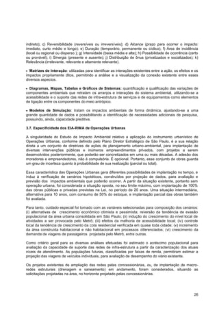 indireto); c) Reversibilidade (reversíveis ou irreversíveis); d) Alcance (prazo para ocorrer o impacto:
imediato, curto médio e longo); e) Duração (temporário, permanente ou cíclico); f) Área de incidência
(local ou regional ou disperso ); g) Intensidade (baixa média e alta); h) Possibilidade de ocorrência (certo
ou provável); i) Sinergia (presente e ausente); j) Distribuição de ônus (privatizados e socializados); k)
Relevância (irrelevante, relevante e altamente relevante).

  Matrizes de Interação: utilizadas para identificar as interações existentes entre a ação, os efeitos e os
impactos propriamente ditos, permitindo a análise e a visualização da conexão existente entre esses
diversos aspectos.

  Diagramas, Mapas, Tabelas e Gráficos de Sistemas: quantificação e qualificação das variações de
componentes ambientais que retratam os arranjos e interações do sistema ambiental, utilizando-se a
acessibilidade e o suporte das redes de infra-estrutura de serviços e de equipamentos como elementos
de ligação entre os componentes do meio antrópico.

  Modelos de Simulação: tratam os impactos ambientais de forma dinâmica, ajustando-se a uma
grande quantidade de dados e possibilitando a identificação de necessidades adicionais de pesquisa,
possuindo, ainda, capacidade preditiva.

3.7. Especificidade dos EIA-RIMA de Operações Urbanas

A singularidade do Estudo de Impacto Ambiental relativo a aplicação do instrumento urbanístico de
Operações Urbanas, conforme definido pelo Plano Diretor Estratégico de São Paulo, é a sua relação
direta a um conjunto de diretrizes de ações de planejamento urbano-ambiental, para implantação de
diversas intervenções públicas e inúmeros empreendimentos privados, com projetos a serem
desenvolvidos posteriormente, que poderão ser concretizados em uma ou mais décadas. A adesão dos
moradores e empreendedores, não é compulsória. É opcional. Portanto, esse conjunto de obras guarda
um grau de incerteza quanto à probabilidade de sua realização (parcial ou total).

Essa característica das Operações Urbanas gera diferentes possibilidades de implantação no tempo, e
induz à verificação de cenários hipotéticos, construídos por projeção de dados, para avaliação e
previsão dos impactos ambientais que poderão ocorrer. A partir da situação existente, portanto sem
operação urbana, foi considerada a situação oposta, no seu limite máximo, com implantação de 100%
das obras públicas e privadas previstas na Lei, no período de 20 anos. Uma situação intermediária,
alternativa para 10 anos, com consumo de 50% do estoque, e implantação parcial das obras também
foi avaliada.

Para tanto, cuidado especial foi tomado com as variáveis selecionadas para composição dos cenários:
(i) alternativas de crescimento econômico otimista e pessimista; reversão da tendência de evasão
populacional da área urbana consolidada em São Paulo; (ii) indução do crescimento do nível local de
atividades a ser provocada pelo Metrô; (iii) efeitos da melhoria de acessibilidade local; (iv) controle
local da tendência de crescimento da cota residencial verificada em quase toda cidade; (v) incremento
da área construída habitacional e não habitacional em processos diferenciados; (vi) crescimento da
demanda de viagens de passageiros projetada pelo Metrô, entre outras.

Como critério geral para as diversas análises efetuadas foi estimado o acréscimo populacional para
avaliação da capacidade de suporte das redes de infra-estrutura a partir da caracterização dos atuais
níveis de atendimento. As populações futuras, classificadas por faixas de renda, permitiram estimar a
projeção das viagens de veículos individuais, para avaliação de desempenho do viário existente.

Os projetos existentes de ampliação das redes pelas concessionárias, ou, de implantação de macro-
redes estruturais (drenagem e saneamento) em andamento, foram considerados, situando as
solicitações projetadas na área, no horizonte projetado pelas concessionárias.




                                                                                                         26
 