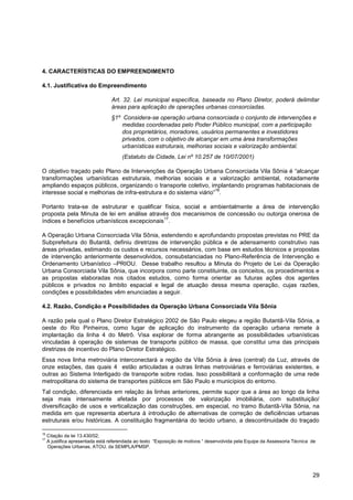 4. CARACTERÍSTICAS DO EMPREENDIMENTO

4.1. Justificativa do Empreendimento

                                  Art. 32. Lei municipal específica, baseada no Plano Diretor, poderá delimitar
                                  áreas para aplicação de operações urbanas consorciadas.
                                  §1º Considera-se operação urbana consorciada o conjunto de intervenções e
                                      medidas coordenadas pelo Poder Público municipal, com a participação
                                      dos proprietários, moradores, usuários permanentes e investidores
                                      privados, com o objetivo de alcançar em uma área transformações
                                      urbanísticas estruturais, melhorias sociais e valorização ambiental.
                                       (Estatuto da Cidade, Lei nº 10.257 de 10/07/2001)

O objetivo traçado pelo Plano de Intervenções da Operação Urbana Consorciada Vila Sônia é “alcançar
transformações urbanísticas estruturais, melhorias sociais e a valorização ambiental, notadamente
ampliando espaços públicos, organizando o transporte coletivo, implantando programas habitacionais de
                                                                    16
interesse social e melhorias de infra-estrutura e do sistema viário” .

Portanto trata-se de estruturar e qualificar física, social e ambientalmente a área de intervenção
proposta pela Minuta de lei em análise através dos mecanismos de concessão ou outorga onerosa de
                                              17
índices e benefícios urbanísticos excepcionais .

A Operação Urbana Consorciada Vila Sônia, estendendo e aprofundando propostas previstas no PRE da
Subprefeitura do Butantã, definiu diretrizes de intervenção pública e de adensamento construtivo nas
áreas privadas, estimando os custos e recursos necessários, com base em estudos técnicos e propostas
de intervenção anteriormente desenvolvidos, consubstanciadas no Plano-Referência de Intervenção e
Ordenamento Urbanístico –PRIOU. Desse trabalho resultou a Minuta do Projeto de Lei da Operação
Urbana Consorciada Vila Sônia, que incorpora como parte constituinte, os conceitos, os procedimentos e
as propostas elaboradas nos citados estudos, como forma orientar as futuras ações dos agentes
públicos e privados no âmbito espacial e legal de atuação dessa mesma operação, cujas razões,
condições e possibilidades vêm enunciadas a seguir.

4.2. Razão, Condição e Possibilidades da Operação Urbana Consorciada Vila Sônia

A razão pela qual o Plano Diretor Estratégico 2002 de São Paulo elegeu a região Butantã-Vila Sônia, a
oeste do Rio Pinheiros, como lugar de aplicação do instrumento da operação urbana remete à
implantação da linha 4 do Metrô. Visa explorar de forma abrangente as possibilidades urbanísticas
vinculadas à operação de sistemas de transporte público de massa, que constitui uma das principais
diretrizes de incentivo do Plano Diretor Estratégico.
Essa nova linha metroviária interconectará a região da Vila Sônia à área (central) da Luz, através de
onze estações, das quais 4 estão articuladas a outras linhas metroviárias e ferroviárias existentes, e
outras ao Sistema Interligado de transporte sobre rodas. Isso possibilitará a conformação de uma rede
metropolitana do sistema de transportes públicos em São Paulo e municípios do entorno.
Tal condição, diferenciada em relação às linhas anteriores, permite supor que a área ao longo da linha
seja mais intensamente afetada por processos de valorização imobiliária, com substituição/
diversificação de usos e verticalização das construções, em especial, no tramo Butantã-Vila Sônia, na
medida em que representa abertura à introdução de alternativas de correção de deficiências urbanas
estruturais e/ou históricas. A constituição fragmentária do tecido urbano, a descontinuidade do traçado

16
     Citação da lei 13.430/02;
17
     A justifica apresentada está referendada ao texto “Exposição de motivos “ desenvolvida pela Equipe da Assessoria Técnica de
     Operações Urbanas, ATOU, da SEMPLA/PMSP.




                                                                                                                              29
 