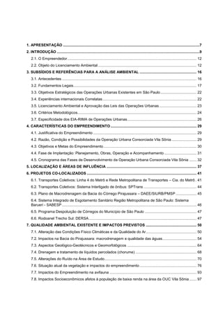 1. APRESENTAÇÃO ....................................................................................................................................7
2. INTRODUÇÃO ..........................................................................................................................................9
   2.1. O Empreendedor ............................................................................................................................. 12
   2.2. Objeto do Licenciamento Ambiental ............................................................................................... 12
3. SUBSÍDIOS E REFERÊNCIAS PARA A ANÁLISE AMBIENTAL ....................................................... 16
   3.1. Antecedentes .................................................................................................................................. 16
   3.2. Fundamentos Legais ....................................................................................................................... 17
   3.3. Objetivos Estratégicos das Operações Urbanas Existentes em São Paulo ................................... 22
   3.4. Experiências internacionais Correlatas ........................................................................................... 22
   3.5. Licenciamento Ambiental e Aprovação das Leis das Operações Urbanas .................................... 23
   3.6. Critérios Metodológicos................................................................................................................... 24
   3.7. Especificidade dos EIA-RIMA de Operações Urbanas ................................................................... 26
4. CARACTERÍSTICAS DO EMPREENDIMENTO ................................................................................... 29
   4.1. Justificativa do Empreendimento .................................................................................................... 29
   4.2. Razão, Condição e Possibilidades da Operação Urbana Consorciada Vila Sônia ........................ 29
   4.3. Objetivos e Metas do Empreendimento .......................................................................................... 30
   4.4. Fase de Implantação: Planejamento, Obras, Operação e Acompanhamento ............................... 31
   4.5. Cronograma das Fases de Desenvolvimento da Operação Urbana Consorciada Vila Sônia ....... 32
5. LOCALIZAÇÃO E ÁREAS DE INFLUÊNCIA ....................................................................................... 37
6. PROJETOS CO-LOCALIZADOS .......................................................................................................... 41
   6.1. Transportes Coletivos: Linha 4 do Metrô e Rede Metropolitana de Transportes – Cia. do Metrô . 41
   6.2. Transportes Coletivos: Sistema Interligado de ônibus: SPTrans ................................................... 44
   6.3. Plano de Macrodrenagem da Bacia do Córrego Pirajussara – DAEE/SIURB/PMSP .................... 45
   6.4. Sistema Integrado de Esgotamento Sanitário Região Metropolitana de São Paulo: Sistema
   Barueri - SABESP .................................................................................................................................. 46
   6.5. Programa Despoluição de Córregos do Município de São Paulo .................................................. 47
   6.6. Rodoanel Trecho Sul: DERSA ........................................................................................................ 47
7. QUALIDADE AMBIENTAL EXISTENTE E IMPACTOS PREVISTOS ................................................. 50
   7.1. Alteração das Condições Físico Climáticas e da Qualidade do Ar................................................. 50
   7.2. Impactos na Bacia do Pirajussara: macrodrenagem e qualidade das águas................................. 54
   7.3. Aspectos Geológico-Geotécnicos e Geomorfológicos ................................................................... 64
   7.4. Drenagem e tratamento de líquidos percolados (chorume) ........................................................... 68
   7.5. Alterações do Ruído na Área de Estudo ......................................................................................... 70
   7.6. Situação atual da vegetação e impactos do empreendimento ....................................................... 76
   7.7. Impactos do Empreendimento na avifauna .................................................................................... 93
   7.8. Impactos Socioeconômicos afetos à população de baixa renda na área da OUC Vila Sônia ....... 97
 