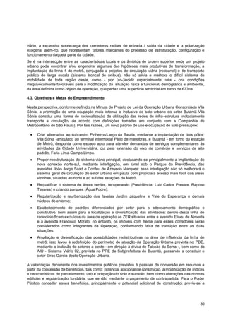 viário, a excessiva sobrecarga dos corredores radiais de entrada / saída da cidade e a polarização
exógena, além-rio, que representam fatores marcantes do processo de estruturação, configuração e
funcionamento daquela parte da cidade.
Se é na intersecção entre as características locais e os âmbitos de ordem superior onde um projeto
urbano pode encontrar e/ou engendrar algumas das hipóteses mais produtivas de transformação, a
implantação da linha 4 do metrô, conjugada a projetos de circulação viária (rodoanel) e de transporte
público de larga escala (sistema troncal de ônibus), não só alivia e melhora o difícil sistema de
mobilidade de toda região oeste, como - por (co-)incidir espacialmente nela - cria condições
inequivocamente favoráveis para a modificação da situação física e funcional, demográfica e ambiental,
da área definida como objeto de operação, que perfaz uma superfície territorial em torno de 673ha.

4.3. Objetivos e Metas do Empreendimento

Nesta perspectiva, conforme definido na Minuta do Projeto de Lei da Operação Urbana Consorciada Vila
Sônia, a promoção de uma ocupação mais intensa e inclusiva do solo urbano do setor Butantã-Vila
Sônia constitui uma forma de racionalização da utilização das redes de infra-estrutura (notadamente
transporte e circulação, de acordo com definições tomadas em conjunto com a Companhia do
Metropolitano de São Paulo). Por tais razões, um novo padrão de uso e ocupação do solo pressupõe:

      Criar alternativa ao subcentro Pinheiros/Largo da Batata, mediante a implantação de dois pólos:
      Vila Sônia -articulado ao terminal intermodal Pátio de manobras, e Butantã - em torno da estação
      de Metrô, desponta como espaço apto para atender demandas de serviços complementares às
      atividades da Cidade Universitária, ou, pela extensão do eixo de comércio e serviços de alto
      padrão, Faria Lima-Campo Limpo.
      Propor reestruturação do sistema viário principal, destacando-se principalmente a implantação de
      nova conexão norte-sul, mediante interligação, em túnel sob o Parque da Previdência, das
      avenidas João Jorge Saad e Corifeu de Azevedo Marques: essa interligação não só melhorará o
      sistema geral de circulação do setor urbano em pauta com propiciará acesso mais fácil das áreas
      vizinhas, situadas ao norte e ao sul das estações do Metrô.
      Requalificar o sistema de áreas verdes, recuperando (Previdência, Luiz Carlos Prestes, Raposo
      Tavares) e criando parques (Água Podre);
      Regularização e reurbanização das favelas Jardim Jaqueline e Vale da Esperança e demais
      núcleos do entorno;
      Estabelecimento de padrões diferenciados por setor para o adensamento demográfico e
      construtivo, bem assim para a localização e diversificação das atividades: dentro desta linha de
      raciocínio ficam excluídas da área de operação as ZER situadas entre a avenida Eliseu de Almeida
      e a avenida Francisco Morato: no entanto, os imóveis com frente para esses corredores serão
      considerados como integrantes da Operação, conformando faixa de transição entre as duas
      situações;
      Ampliação e diversificação das possibilidades redistributivas na área de influência da linha do
      metrô: isso levou à redefinição do perímetro de atuação da Operação Urbana prevista no PDE,
      mediante a inclusão de setores a oeste - em direção à divisa de Taboão da Serra -, bem como da
      AIU - Sistema Viário 02, prevista no PRE da Subprefeitura do Butantã, passando a constituir o
      setor Eiras Garcia desta Operação Urbana.

A valorização decorrente dos investimentos públicos previstos é passível de conversão em recursos a
partir da concessão de benefícios, tais como: potencial adicional de construção, a modificação de índices
e características de parcelamento, uso e ocupação do solo e subsolo, bem como alterações das normas
edilícias e regularização fundiária, que se dão mediante o pagamento de contrapartida. Para o Poder
Público conceder esses benefícios, principalmente o potencial adicional de construção, previu-se a




                                                                                                      30
 