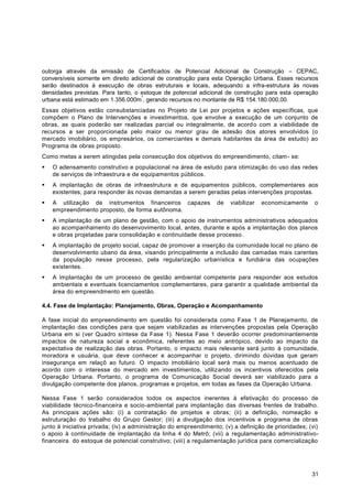 outorga através da emissão de Certificados de Potencial Adicional de Construção – CEPAC,
conversíveis somente em direito adicional de construção para esta Operação Urbana. Esses recursos
serão destinados à execução de obras estruturais e locais, adequando a infra-estrutura às novas
densidades previstas. Para tanto, o estoque de potencial adicional de construção para esta operação
                                    ²
urbana está estimado em 1.356.000m , gerando recursos no montante de R$ 154.180.000,00.
Essas objetivos estão consubstanciadas no Projeto de Lei por projetos e ações específicas, que
compõem o Plano de Intervenções e investimentos, que envolve a execução de um conjunto de
obras, as quais poderão ser realizadas parcial ou integralmente, de acord o com a viabilidade de
recursos a ser proporcionada pelo maior ou menor grau de adesão dos atores envolvidos (o
mercado imobiliário, os empresários, os comerciantes e demais habitantes da área de estudo) ao
Programa de obras proposto.
Como metas a serem atingidas pela consecução dos objetivos do empreendimento, citam - se:
   O adensamento construtivo e populacional na área de estudo para otimização do uso das redes
    de serviços de infraestrura e de equipamentos públicos.
   A implantação de obras de infraestrutura e de equipamentos públicos, complementares aos
    existentes, para responder às novas demandas a serem geradas pelas intervenções propostas.
   A utilização de instrumentos financeiros capazes             de   viabilizar   economicamente     o
    empreendimento proposto, de forma autônoma.
   A implantação de um plano de gestão, com o apoio de instrumentos administrativos adequados
    ao acompanhamento do desenvovimento local, antes, durante e após a implantação dos planos
    e obras projetadas para consolidação e continuidade desse processo .
   A implantação de projeto social, capaz de promover a inserção da comunidade local no plano de
    desenvolvimento ubano da área, visando principalmente a inclusão das camadas mais carentes
    da população nesse processo, pela regularização urbanística e fundiár ia das ocupações
    existentes.
   A implantação de um processo de gestão ambiental competente para responder aos estudos
    ambientais e eventuais licenciamentos complementares, para garantir a qualidade ambiental da
    área do empreendmento em questão.

4.4. Fase de Implantação: Planejamento, Obras, Operação e Acompanhamento

A fase inicial do empreendimento em questão foi considerada como Fase 1 de Planejamento, de
implantação das condições para que sejam viabilizadas as intervenções propostas pela Operação
Urbana em si (ver Quadro síntese da Fase 1). Nessa Fase 1 deverão ocorrer predominantemente
impactos de natureza social e econômica, referentes ao meio antrópico, devido ao impacto da
expectativa de realização das obras. Portanto, o impacto mais relevante será junto à comunidade,
moradora e usuária, que deve conhecer e acompanhar o projeto, dirimindo dúvidas que geram
insegurança em relaçõ ao futuro. O impacto imobiliário local será mais ou menos acentuado de
acordo com o interesse do mercado em investimentos, utilizando os incentivos oferecidos pela
Operação Urbana. Portanto, o programa de Comunicação Social deverá ser viabilizado para a
divulgação competente dos planos, programas e projetos, em todas as fases da Operação Urbana.

Nessa Fase 1 serão considerados todos os aspectos inerentes à efetivação do processo de
viabilidade técnico-financeira e socio-ambiental para implantação das diversas frentes de trabalho.
As principais ações são: (i) a contratação de projetos e obras; (ii) a definição, nomeação e
estruturação do trabalho do Grupo Gestor; (iii) a divulgação dos incentivos e programa de obras
junto à iniciativa privada; (iv) a administração do empreendimento; (v) a definição de prioridades; (vi)
o apoio à continuidade de implantação da linha 4 do Metrô; (vii) a regulamentação administrativo-
financeira do estoque de potencial construtivo; (viii) a regulamentação jurídica para comercialização




                                                                                                     31
 