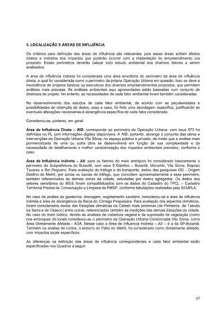 5. LOCALIZAÇÃO E ÁREAS DE INFLUÊNCIA

Os critérios para definição das áreas de influência são relevantes, pois essas áreas sofrem efeitos
diretos e indiretos dos impactos que poderão ocorrer com a implantação do empreendimento ora
proposto. Esses perímetros deverão balizar todo estudo ambiental dos diversos fatores a serem
analisados.

A área de influência indireta foi considerada uma área envoltória do perímetro da área de influência
direta, a qual foi considerada como o perímetro da própria Operação Urbana em questão. Isso se deve a
inexistência de projetos básicos ou executivos dos diversos empreendimentos propostos, que permitem
análises mais precisas. As análises ambientais aqui apresentadas estão baseadas num conjunto de
diretrizes de projeto. No entanto, as necessidades de cada fator ambiental foram também consideradas.

No desenvolvimento dos estudos de cada fator ambiental, de acordo com as peculiaridades e
possibilidades de obtenção de dados, caso a caso, foi feita uma abordagem específica, justificando as
eventuais alterações necessárias à abrangência específica de cada fator considerado.

Considerou-se, portanto, em geral:

Área de Influência Direta – AID: corresponde ao perímetro da Operação Urbana, com seus 673 ha
definidos no PL com informações digitais disponíveis. A AID, portanto, abrange o conjunto das obras e
intervenções da Operação Urbana Vila Sônia, no espaço público e privado, de modo que a análise mais
pormenorizada de uma ou outra obra se desenvolverá em função de sua complexidade e da
necessidade de detalhamento e melhor caracterização dos impactos ambientais previstos, conforme o
caso.

Área de Influência Indireta – AII: para os fatores do meio antrópico foi considerado basicamente o
perímetro da Subprefeitura do Butantã, com seus 5 Distritos – Butantã, Morumbi, Vila Sonia, Raposo
Tavares e Rio Pequeno. Para avaliação do tráfego e do transporte, dados das pesquisas OD - Origem
Destino do Metrô, por zonas ou bacias de tráfego, que coincidem aproximadamente a esse perímetro,
também referenciados às demais zonas da cidade, estudadas por dados agregados. Os dados dos
setores censitários do IBGE foram compatibilizados com os dados do Cadastro do TPCL – Cadastro
Territorial Predial de Conservação e Limpeza da PMSP, conforme tabulações realizadas pela SEMPLA.

No caso da análise da geotecnia, drenagem, esgotamento sanitário, considerou-se a área de influência
indireta a área de abrangência da Bacia do Córrego Pirajussara. Para avaliação dos aspectos climáticos,
foram considerados dados das Estações climáticas da Cetesb mais próximas (de Pinheiros, de Taboão
da Serra e de Osasco) entre outras, referenciadas também às medições das demais Estações da cidade.
No caso do meio biótico, devido às análises de cobertura vegetal e de supressão de vegetação (como
nos emboques do túnel) considerou-se o perímetro da Operação Urbana Consorciada Vila Sônia, como
Área Diretamente Afetada - ADA. Nesse caso a Área de Influencia Indireta – AII – é a da SP-Butantã.
Também na análise de ruídos, o entorno do Pátio do Metrô, foi considerado como diretamente afetado,
com impactos locais específicos.

As diferenças na definição das áreas de influência correspondentes a cada fator ambiental estão
especificadas nos Quadros a seguir:




                                                                                                    37
 