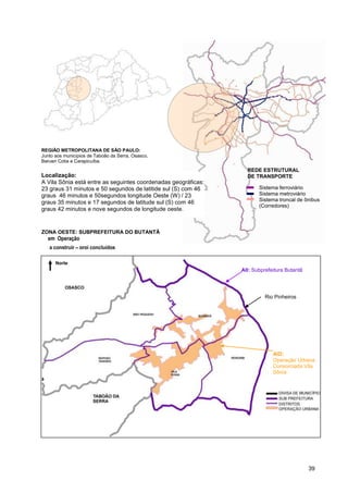REGIÃO METROPOLITANA DE SÃO PAULO:
Junto aos municípios de Taboão da Serra, Osasco,
Barueri Cotia e Carapicuíba.
                                                                  REDE ESTRUTURAL
Localização:                                                      DE TRANSPORTE
A Vila Sônia está entre as seguintes coordenadas geográficas:
23 graus 31 minutos e 50 segundos de latitide sul (S) com 46           Sistema ferroviário
graus 46 minutos e 50segundos longitude Oeste (W) / 23                 Sistema metroviário
                                                                       Sistema troncal de ônibus
graus 35 minutos e 17 segundos de latitude sul (S) com 46
                                                                       (Corredores)
graus 42 minutos e nove segundos de longitude oeste.


ZONA OESTE: SUBPREFEITURA DO BUTANTÃ
     em Operação
     a construir – proj concluídos
   previstos
Vila Sonia,
       Norte
                                                                AII: Subprefeitura Butantã
bi


                                                                          Rio Pinheiros




                                                                             AID:
                                                                             Operação Urbana
                                                                             Consorciada Vila
                                                                             Sônia




                                                                                             39
 