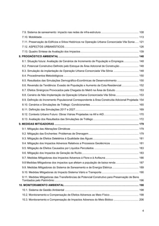 7.9. Sistema de saneamento: impacto nas redes de infra-estrutura ................................................... 108
   7.10. Mobilidade ................................................................................................................................... 113
   7.11. Preservação de Edifícios e Sítios Históricos na Operação Urbana Consorciada Vila Sonia ..... 121
   7.12. ASPECTOS URBANÍSTICOS..................................................................................................... 126
   7.13. Quadro Síntese de Avaliação dos Impactos ............................................................................... 139
8. PROGNÓSTICO AMBIENTAL ............................................................................................................ 148
   8.1. Situação futura: Avaliação de Cenários de Incremento de População e Empregos .................... 148
   8.2. Potencial Construtivo Definido pelo Estoque de Área Adicional de Construção .......................... 148
   8.3. Simulação da implantação da Operação Urbana Consorciada Vila Sônia .................................. 148
   8.4. Procedimentos Metodológicos ...................................................................................................... 150
   8.5. Resultados das Simulações Demográfico-Econômicas de Desenvolvimento ............................. 150
   8.6. Reversão da Tendência: Evasão de População x Aumento da Cota Residencial ....................... 152
   8.7. Efeitos Sinérgicos Provocados pela Chegada do Metrô na Área de Estudo ............................... 153
   8.8. Cenário de Não Implantação da Operação Urbana Consorciada Vila Sônia ............................... 153
   8.9. Definição do Incremento Populacional Correspondente à Área Construída Adicional Projetada 154
   8.10. Cenários e Simulações de Tráfego: Condicionantes .................................................................. 165
   8.11. Definição das Simulações 2017 e 2027 ...................................................................................... 169
   8.12. Contexto Urbano Futuro: Obras Viárias Projetadas na AII e AID ............................................... 170
   8.13. Avaliação dos Resultados das Simulações de Tráfego .............................................................. 172
9. MEDIDAS MITIGADORAS .................................................................................................................. 179
   9.1. Mitigação das Alterações Climáticas ............................................................................................ 179
   9.2. Mitigação das Enchentes: Problemas de Drenagem .................................................................... 179
   9.3. Mitigação de Efeitos Deletérios à Qualidade das Águas .............................................................. 181
   9.4. Mitigação dos Impactos Adversos Relativos a Processos Geotécnicos ...................................... 181
   9.5. Mitigação de Efeitos Causados por Líquidos Percolados ............................................................ 183
   9.6. Mitigação dos Impactos de Geração de Ruído ............................................................................. 183
   9.7. Medidas Mitigadoras dos Impactos Adversos à Flora e à Avifauna ............................................. 186
   9.8 Medidas Mitigadoras dos impactos que afetam a população de baixa renda ............................... 187
   9.9. Medidas Mitigadoras do Sistema de Saneamento e de Energia Elétrica .................................... 189
   9.10. Medidas Mitigadoras do Impacto Sistema Viário e Transporte .................................................. 190
   9.11. Medidas Mitigadoras das Transferências de Potencial Construtivo para Preservação de Bens
   Tombados pelo Patrimônio .................................................................................................................. 196
10. MONITORAMENTO AMBIENTAL ..................................................................................................... 198
   10.1. Sistema de Gestão Ambiental .................................................................................................... 198
   10.2. Monitoramento e Compensação de Efeitos Adversos ao Meio Físico ....................................... 198
   10.3. Monitoramento e Compensação de Impactos Adversos do Meio Biótico .................................. 206



                                                                                                                                                         4
 