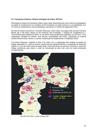 6.2. Transportes Coletivos: Sistema Interligado de ônibus: SPTrans

Otimização do sistema de transporte coletivo sobre rodas responsável pelo maior volume de passageiros
na cidade. É constituído por um complexo de 28 Corredores, em calha exclusiva, ou compartilhada, com
24 Terminais implantados e mais 20 planejados, atendendo 5,7 milhões de viagens/dia (70%).

Na área de estudo encontra-se o Corredor Rebouças, trecho oeste, que segue pela avenida Francisco
Morato até a Vila Sônia. Depois do Rio Pinheiros são 6 estações: 1 Estação de Transferência e 1
Terminal Municipal integrado ao Metrô, na Vila Sônia. Está parcialmente implantado, por SPTrans. Para
implantação completa do sistema, está previsto: troncalização das linhas; substituição do material
rodante (sistema limpo: híbrido, ou outros); implantação de equipamentos; e integração modal.

O Corredor Rebouças, integrado à linha 4 do metrô, com a implantação das medidas de gestão de
tráfego adequadas no viário do entorno, deverá otimizar significativamente a capacidade de transporte
coletivo, e o uso da malha viária da região oeste, diminuindo tempo de percurso, aliviando o volume de
tráfego contribuindo para reduzir o custo de manutenção da rede, bem como os custos ambientais
correspondentes.




                                                        Existentes em 2001 (14)
                                                        Planejados ( 30)
                                                        Implantados até 2004 ( 24)

                                                         Terminais Integração Metro /
                                                         Terminais Integraç
                                                                      Integração Metro /
                                                         Linha 4 –– Vila Sônia
                                                         Linha 4 Vila Sônia




           Fonte SPTrans /2004 - versão Cobrape 2006




                                                                                                   44
 