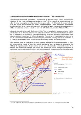 6.3. Plano de Macrodrenagem da Bacia do Córrego Pirajussara – DAEE/SIURB/PMSP

Em implantação desde 1999, pelo DAEE – Departamento de Águas e Energia Elétrica, com apoio das
                                                            18
Prefeituras de São Paulo, de Taboão da Serra e do Embu . É um conjunto de projetos e obras, com
ações de longo prazo, para reversão das enchentes provocadas pela dificuldade de escoamento das
águas das chuvas, no horário de pico, para o sistema Pinheiros – Tietê. Representa investimentos
                                                                         2
previstos da ordem de R$ 140 milhões (mar/99). É uma bacia de 72 km, densamente ocupada, com 4,5
milhões de habitantes, conforme descrito no item 3 do EIA, Relatório 2, e no item 7.3 deste RIMA.
                                                                    2
A área da Operação Urbana Vila Sonia, com 6,76km (ou 9,3% da bacia), situa-se no trecho inferior,
junto à várzea do rio Pinheiros, na área mais crítica de enchentes. Prevê a implantação de um sistema
com 16 piscinões (5 já construídos), com participação dos municípios envolvidos, responsáveis pelas
desapropriações e manutenção do sistema de galerias. Representa um impacto positivo relevante na
área da Operação Urbana Vila Sônia, reconhecido pela população, porque já reduziu as enchentes na
av. Eliseu de Almeida e em outros trechos na área de influência indireta, em Taboão da Serra.

Estão previstas: obras de canalização no trecho superior; implantação do reservatório Sharp, na divisa
com o município de Taboão da Serra, e o reforço das galerias sob a av. Eliseu de Almeida (R$ 100
milhões). O impacto positivo desse sistema poderá ser potencializado, beneficiando maior nº de
pessoas, pela implantação da OUC Vila Sônia, pela implantação de um sistema complementar de
“piscininhas” nos novos empreendimentos e pelo reforço da galeria sob a av Laudo Ferreira de Camargo.



                                                                                            Rio Pinheiros
                                                                                                         Operação Urbana
                                                                                                         Cons. Vila Sonia


                  Ribeirão
                  Poá
                                                            Trecho canalizado:
                                                            7,3km (6,3 km galeria)




                                                Rio Pirajussara: 11 km
                                                corre a a céu aberto




18
     Faz parte do Plano de Macrodrenagem da Bacia do Alto Tietê, que controla enchentes em toda região metropolitana SP.



                                                                                                                           45
 