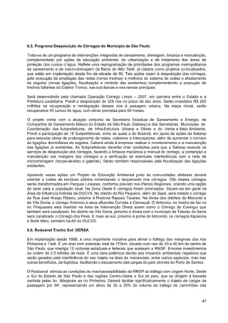 6.5. Programa Despoluição de Córregos do Município de São Paulo

Trata-se de um programa de intervenções integradas de saneamento, drenagem, limpeza e manutenção,
complementado por ações de educação ambiental, de urbanização e de tratamento das áreas de
proteção dos cursos d´água. Reflete uma reprogramação de prioridades dos programas metropolitanos
de saneamento e de macro-drenagem da Bacia do Alto Tietê, já citados como projetos co-localizados,
que estão em implantação desde fim da década de 90. Tais ações visam à despoluição dos córregos,
pela execução da ampliação das redes (novos trechos) e melhoria do sistema de coleta e afastamento
de esgotos (novas ligações, fiscalização e controle das existentes) complementando a execução de
trechos faltantes do Coletor Tronco, nas sub-bacias e nos ramais principais.

Será desenvolvido pela chamada Operação Córrego Limpo – 2007, em parceria entre o Estado e a
Prefeitura paulistana. Prevê a despoluição de 328 rios no prazo de dez anos. Serão investidos R$ 200
milhões na recuperação e reintegração desses rios à paisagem urbana. Na etapa inicial, serão
recuperados 40 cursos de água, com obras previstas para 50 meses.

O projeto conta com a atuação conjunta da Secretaria Estadual de Saneamento e Energia, da
Companhia de Saneamento Básico do Estado de São Paulo (Sabesp) e das Secretarias Municipais de
Coordenação das Subprefeituras, de Infra-Estrutura Urbana e Obras e do Verde e Meio Ambiente.
Prevê a participação de 18 Subprefeituras, entre as quais a do Butantã, em apoio às ações da Sabesp
para executar obras de prolongamento de redes, coletores e interceptores, além de aumentar o número
de ligações domiciliares de esgotos. Caberá ainda à empresa realizar o monitoramento e a manutenção
das ligações já existentes. As Subprefeituras deverão criar condições para que a Sabesp execute os
serviços de despoluição dos córregos, fazendo a limpeza mecânica e manual do córrego, a contenção e
manutenção nas margens dos córregos e a verificação de eventuais interferências com a rede de
microdrenagem (bocas-de-lobo e galerias). Serão também responsáveis pela fiscalização das ligações
existentes.

Apoiando essas ações um Projeto de Educação Ambiental junto às comunidades afetadas deverá
orientar a coleta de resíduos sólidos minimizando o lançamento nos córregos. Oito destes córregos
serão transformados em Parques Lineares, conforme previsto nos Planos Regionais, criando uma opção
de lazer para a população local. Na Zona Oeste 8 córregos foram priorizados. Situam-se em geral na
Área de Influência Indireta da OUCVS. No distrito do Rio Pequeno, além do Sapé, será tratado o córrego
da Rua José Araújo Ribeiro, próximo à Rodovia Raposo Tavares. Na divisa dos distritos do Morumbi e
de Vila Sonia: o córrego Antonico e seus afluentes Corveta e Camacuã. O Antonico, no trecho da foz no
rio Pirajussara está inserido na Área de Intervenção Direta assim como o Córrego do Caxingui que
também será canalizado. No distrito de Vila Sonia, próximo à divisa com o município de Taboão da Serra
será canalizado o Córrego dos Pires. E mais ao sul, próximo à ponte do Morumbi, os córregos Itapaiúna
e Burle Marx, também na AII da OUCVS.

6.6. Rodoanel Trecho Sul: DERSA

Em implantação desde 1998, é uma importante iniciativa para aliviar o tráfego das marginais dos rios
Pinheiros e Tietê. É um anel com extensão total de 170km, situado num raio de 20 a 40 km do centro de
São Paulo, que interliga 10 rodovias estaduais e federais que acessam a RMSP. Envolve investimentos
da ordem de 2,5 bilhões de reais. É uma obra polêmica devido aos impactos ambientais negativos que
serão gerados pela interferência do seu trajeto na área de mananciais, entre outros aspectos, mas traz
outros benefícios, de logística, facilitando o escoamento das cargas do país através do Porto de Santos.

O Rodoanel otimiza as condições de macroacessibilidade da RMSP ao tráfego com origem Norte, Oeste
e Sul do Estado de São Paulo e das regiões Centro-Oeste e Sul do país, que se dirigem à baixada
santista pelas Av. Marginais ao rio Pinheiros. Deverá facilitar significativamente o trajeto de cargas de
passagem por SP, representando um alívio de 30 a 35% do volume de tráfego de caminhões das



                                                                                                      47
 