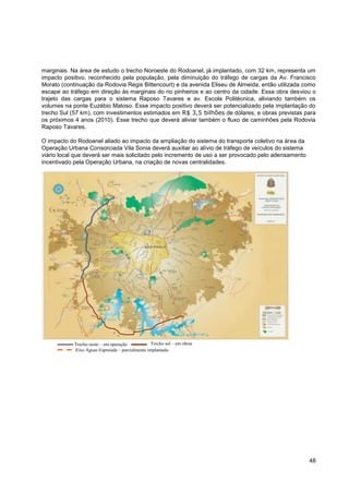 marginais. Na área de estudo o trecho Noroeste do Rodoanel, já implantado, com 32 km, representa um
impacto positivo, reconhecido pela população, pela diminuição do tráfego de cargas da Av. Francisco
Morato (continuação da Rodovia Regis Bittencourt) e da avenida Eliseu de Almeida, então utilizada como
escape ao tráfego em direção às marginais do rio pinheiros e ao centro da cidade. Essa obra desviou o
trajeto das cargas para o sistema Raposo Tavares e av. Escola Politécnica, aliviando também os
volumes na ponte Euzébio Matoso. Esse impacto positivo deverá ser potencializado pela implantação do
trecho Sul (57 km), com investimentos estimados em R$ 3,5 bilhões de dólares, e obras previstas para
os próximos 4 anos (2010). Esse trecho que deverá aliviar também o fluxo de caminhões pela Rodovia
Raposo Tavares.

O impacto do Rodoanel aliado ao impacto da ampliação do sistema do transporte coletivo na área da
Operação Urbana Consorciada Vila Sonia deverá auxiliar ao alívio de tráfego de veículos do sistema
viário local que deverá ser mais solicitado pelo incremento de uso a ser provocado pelo adensamento
incentivado pela Operação Urbana, na criação de novas centralidades.




            Trecho oeste – em operação            Trecho sul – em obras
            Eixo Águas Espraiada – parcialmente implantado
            contratadas                           contratadas
            contratadas




                                                                                                      48
 