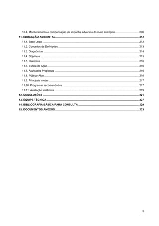 10.4. Monitoramento e compensação de impactos adversos do meio antrópico ................................ 206
11. EDUCAÇÃO AMBIENTAL................................................................................................................. 212
   11.1. Base Legal .................................................................................................................................. 212
   11.2. Conceitos de Definições ............................................................................................................. 213
   11.3. Diagnóstico ................................................................................................................................. 214
   11.4. Objetivos ..................................................................................................................................... 215
   11.5. Diretrizes ..................................................................................................................................... 216
   11.6. Esfera de Ação ............................................................................................................................ 216
   11.7. Atividades Propostas .................................................................................................................. 216
   11.8. Público-Alvo ................................................................................................................................ 216
   11.9. Principais metas .......................................................................................................................... 217
   11.10. Programas recomendados ........................................................................................................ 217
   11.11. Avaliação sistêmica................................................................................................................... 219
12. CONCLUSÕES .................................................................................................................................. 221
13. EQUIPE TÉCNICA ............................................................................................................................. 227
14. BIBLIOGRAFIA BÁSICA PARA CONSULTA .................................................................................. 229
15. DOCUMENTOS ANEXOS ................................................................................................................. 233




                                                                                                                                                           5
 