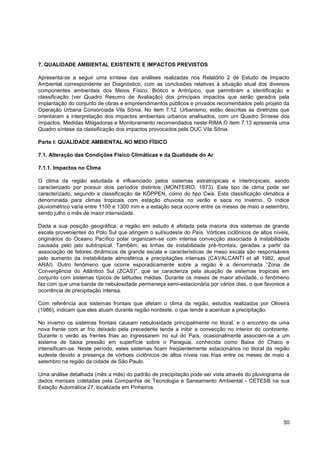 7. QUALIDADE AMBIENTAL EXISTENTE E IMPACTOS PREVISTOS

Apresenta-se a seguir uma síntese das análises realizadas nos Relatório 2 de Estudo de Impacto
Ambiental correspondente ao Diagnóstico, com as conclusões relativas à situação atual dos diversos
componentes ambientais dos Meios Físico, Biótico e Antrópico, que permitiram a identificação e
classificação (ver Quadro Resumo de Avaliação) dos principais impactos que serão gerados pela
implantação do conjunto de obras e empreendimentos públicos e privados recomendados pelo projeto da
Operação Urbana Consorciada Vila Sônia. No item 7.12. Urbanismo, estão descritas as diretrizes que
orientaram a interpretação dos impactos ambientais urbanos analisados, com um Quadro Síntese dos
ímpactos, Medidas Mitigadoras e Monitoramento recomendados neste RIMA.O item 7.13 apresenta uma
Quadro síntese da classificação dos impactos provocados pela OUC Vila Sônia.

Parte I: QUALIDADE AMBIENTAL NO MEIO FÍSICO

7.1. Alteração das Condições Físico Climáticas e da Qualidade do Ar

7.1.1. Impactos no Clima

O clima da região estudada é influenciado pelos sistemas extratropicais e intertropicais, sendo
caracterizado por possuir dois períodos distintos (MONTEIRO, 1973). Este tipo de clima pode ser
caracterizado, segundo a classificação de KÖPPEN, como do tipo Cwa. Esta classificação climática é
denominada para climas tropicais com estação chuvosa no verão e seca no inverno. O índice
pluviométrico varia entre 1100 e 1300 mm e a estação seca ocorre entre os meses de maio a setembro,
sendo julho o mês de maior intensidade.

Dada a sua posição geográfica, a região em estudo é afetada pela maioria dos sistemas de grande
escala provenientes do Pólo Sul que atingem o sul/sudeste do País. Vórtices ciclônicos de altos níveis,
originários do Oceano Pacífico polar organizam-se com intensa convecção associada à instabilidade
causada pelo jato subtropical. Também, as linhas de instabilidade pré-frontais, geradas a partir da
associação de fatores dinâmicos de grande escala e características de meso escala são responsáveis
pelo aumento da instabilidade atmosférica e precipitações intensas (CAVALCANTI et all 1982, apud
ARAI). Outro fenômeno que ocorre esporadicamente sobre a região é a denominada “Zona de
Convergência do Atlântico Sul (ZCAS)", que se caracteriza pela atuação de sistemas tropicais em
conjunto com sistemas típicos de latitudes médias. Durante os meses de maior atividade, o fenômeno
faz com que uma banda de nebulosidade permaneça semi-estacionária por vários dias, o que favorece a
ocorrência de precipitação intensa.

Com referência aos sistemas frontais que afetam o clima da região, estudos realizados por Oliveira
(1986), indicam que eles atuam durante região nordeste, o que tende a acentuar a precipitação.

No inverno os sistemas frontais causam nebulosidade principalmente no litoral, e o encontro de uma
nova frente com ar frio deixado pela precedente tende a inibir a convecção no interior do continente.
Durante o verão as frentes frias ao ingressarem no sul do País, ocasionalmente associam-se a um
sistema de baixa pressão em superfície sobre o Paraguai, conhecida como Baixa do Chaco e
intensificam-se. Neste período, estes sistemas ficam freqüentemente estacionários no litoral da região
sudeste devido a presença de vórtices ciclônicos de altos níveis nas frias entre os meses de maio a
setembro na região da cidade de São Paulo.

Uma análise detalhada (mês a mês) do padrão de precipitação pode ser vista através do pluviograma de
dados mensais coletadas pela Companhia de Tecnologia e Saneamento Ambiental - CETESB na sua
Estação Automática 27, localizada em Pinheiros.




                                                                                                    50
 