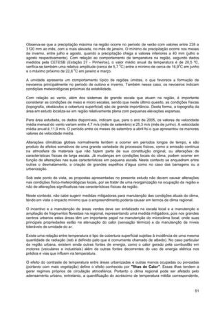 Observa-se que a precipitação máxima na região ocorre no período de verão com valores entre 228 a
3120 mm ao mês, com a mais elevada, no mês de janeiro. O mínimo de precipitação ocorre nos meses
de inverno, entre julho e agosto, quando a precipitação chega a valores inferiores a 40 mm (julho e
agosto respectivamente). Com relação ao comportamento da temperatura na região, segundo dados
medidos pela CETESB (Estação 27 - Pinheiros), o valor médio anual da temperatura é de 20,5 ºC,
                                                       0                                  0
verifica-se também uma relativa amplitude (cerca de 5,7 C) entre o mínimo de cerca de 16,9 C em junho
                            0
e o máximo próximo de 22,6 C em janeiro e março.

A umidade apresenta um comportamento típico de regiões úmidas, o que favorece a formação de
nevoeiros principalmente no período de outono e inverno. Também nesse caso, os nevoeiros indicam
condições meteorológicas próximas da estabilidade.

Com relação ao vento, além dos sistemas de grande escala que atuam na região, é importante
considerar as condições de meso e micro escalas, sendo que neste último quesito, as condições físicas
(topografia, obstáculos e cobertura superficial) são de grande importância. Desta forma, a topografia da
área em estudo localiza-se em região relativamente plana com pequenas elevações esparsas.

Para área estudada, os dados disponíveis, indicam que, para o ano de 2005, os valores de velocidade
média mensal do vento variam entre 4,7 m/s (mês de setembro) e 25,3 m/s (mês de junho). A velocidade
média anual é 11,9 m/s. O período entre os meses de setembro a abril foi o que apresentou os menores
valores de velocidade média.

Alterações climáticas globais normalmente tendem a ocorrer em períodos longos de tempo, e são
produto de efeitos somativos de uma grande variedade de processos físicos, como a emissão contínua
na atmosfera de materiais que não fazem parte de sua constituição original, ou alterações de
características físicas de larga escala. Já mudanças em condições locais do clima, podem ocorrer em
função de alterações nas suas características em pequena escala. Neste contexto se enquadram entre
outras o desmatamento, a criação de grandes espelhos d‟água como no caso das barragens ou a
urbanização.

Sob este ponto de vista, as propostas apresentadas no presente estudo não devem causar alterações
nas condições físico-meteorológicas locais, por se tratar de uma reorganização na ocupação da região e
não de alterações significativas nas características físicas da região.

Neste contexto, não cabe sugerir medidas mitigadoras para manutenção das condições atuais do clima,
tendo em vista o impacto mínimo que o empreendimento poderia causar em termos de clima regional.

O incentivo e a manutenção de áreas verdes deve ser enfatizado na escala local e a manutenção e
ampliação de fragmentos florestais na regional, representando uma medida mitigadora, pois nos grandes
centros urbanos estas áreas têm um importante papel na manutenção do microclima local, onde suas
principais propriedades estão na atenuação do calor (sensação térmica) e da manutenção de níveis
toleráveis de umidade do ar.

Existe uma relação entre temperatura e tipo de cobertura superficial sujeitas à incidência de uma mesma
quantidade de radiação (isto é definido pelo que é comumente chamado de albedo). No caso particular
de região urbana, existem ainda outras fontes de energia, como o calor gerado pela combustão em
motores (veiculares e industriais) além de outras fontes decorrentes do uso de energia elétrica nos
prédios e vias que influem na temperatura.

O efeito do contraste de temperatura entre áreas urbanizadas e outras menos ocupadas ou povoadas
(portanto com mais vegetação) define o efeito conhecido por "Ilhas de Calor". Essas ilhas tendem a
gerar regimes próprios de circulação atmosférica. Portanto o clima regional pode ser afetado pelo
adensamento urbano, entretanto, a quantificação do acréscimo de temperatura média correspondente,



                                                                                                     51
 