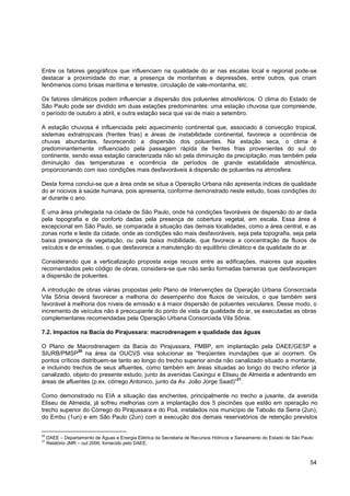 Entre os fatores geográficos que influenciam na qualidade do ar nas escalas local e regional pode-se
destacar a proximidade do mar, a presença de montanhas e depressões, entre outros, que criam
fenômenos como brisas marítima e terrestre, circulação de vale-montanha, etc.

Os fatores climáticos podem influenciar a dispersão dos poluentes atmosféricos. O clima do Estado de
São Paulo pode ser dividido em duas estações predominantes: uma estação chuvosa que compreende,
o período de outubro a abril, e outra estação seca que vai de maio a setembro.

A estação chuvosa é influenciada pelo aquecimento continental que, associado à convecção tropical,
sistemas extratropicais (frentes frias) e áreas de instabilidade continental, favorece a ocorrência de
chuvas abundantes, favorecendo a dispersão dos poluentes. Na estação seca, o clima é
predominantemente influenciado pela passagem rápida de frentes frias provenientes do sul do
continente, sendo essa estação caracterizada não só pela diminuição da precipitação, mas também pela
diminuição das temperaturas e ocorrência de períodos de grande estabilidade atmosférica,
proporcionando com isso condições mais desfavoráveis à dispersão de poluentes na atmosfera.

Desta forma conclui-se que a área onde se situa a Operação Urbana não apresenta índices de qualidade
do ar nocivos à saúde humana, pois apresenta, conforme demonstrado neste estudo, boas condições do
ar durante o ano.

É uma área privilegiada na cidade de São Paulo, onde há condições favoráveis de dispersão do ar dada
pela topografia e de conforto dadas pela presença de cobertura vegetal, em escala. Essa área é
excepcional em São Paulo, se comparada à situação das demais localidades, como a área central, e as
zonas norte e leste da cidade, onde as condições são mais desfavoráveis, seja pela topografia, seja pela
baixa presença de vegetação, ou pela baixa mobilidade, que favorece a concentração de fluxos de
veículos e de emissões, o que desfavorece a manutenção do equilíbrio climático e da qualidade do ar.

Considerando que a verticalização proposta exige recuos entre as edificações, maiores que aqueles
recomendados pelo código de obras, considera-se que não serão formadas barreiras que desfavoreçam
a dispersão de poluentes.

A introdução de obras viárias propostas pelo Plano de Intervenções da Operação Urbana Consorciada
Vila Sônia deverá favorecer a melhoria do desempenho dos fluxos de veículos, o que também será
favorável à melhoria dos níveis de emissão e à maior dispersão de poluentes veiculares. Desse modo, o
incremento de veículos não é preocupante do ponto de vista da qualidade do ar, se executadas as obras
complementares recomendadas pela Operação Urbana Consorciada Vila Sônia.

7.2. Impactos na Bacia do Pirajussara: macrodrenagem e qualidade das águas

O Plano de Macrodrenagem da Bacia do Pirajussara, PMBP, em implantação pela DAEE/GESP e
              20
SIURB/PMSP na área da OUCVS visa solucionar as “freqüentes inundações que aí ocorrem. Os
pontos críticos distribuem-se tanto ao longo do trecho superior ainda não canalizado situado a montante,
e incluindo trechos de seus afluentes, como também em áreas situadas ao longo do trecho inferior já
canalizado, objeto do presente estudo, junto às avenidas Caxingui e Eliseu de Almeida e adentrando em
                                                                           21
áreas de afluentes (p.ex. córrego Antonico, junto da Av. João Jorge Saad)” .

Como demonstrado no EIA a situação das enchentes, principalmente no trecho a jusante, da avenida
Eliseu de Almeida, já sofreu melhorias com a implantação dos 5 piscinões que estão em operação no
trecho superior do Córrego do Pirajussara e do Poá, instalados nos município de Taboão da Serra (2un),
do Embu (1un) e em São Paulo (2un) com a execução dos demais reservatórios de retenção previstos


20
     DAEE – Departamento de Águas e Energia Elétrica da Secretaria de Recursos Hídricos e Saneamento do Estado de São Paulo
21
     Relatório JMR – out 2006, fornecido pelo DAEE.



                                                                                                                         54
 