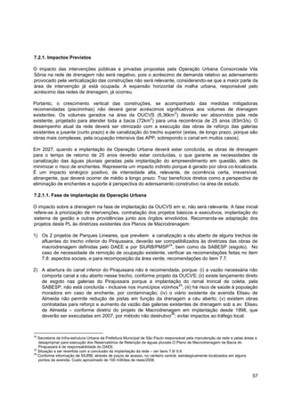 7.2.1. Impactos Previstos

O impacto das intervenções públicas e privadas propostas pela Operação Urbana Consorciada Vila
Sônia na rede de drenagem não será negativo, pois o acréscimo de demanda relativo ao adensamento
provocado pela verticalização das construções não será relevante, considerando-se que a maior parte da
área de intervenção já está ocupada. A expansão horizontal da malha urbana, responsável pelo
acréscimo das redes de drenagem, já ocorreu.

Portanto, o crescimento vertical das construções, se acompanhado das medidas mitigadoras
recomendadas (piscininhas) não deverá gerar acréscimos significativos aos volumes de drenagem
                                                                  2
existentes. Os volumes gerados na área da OUCVS (6,36km ) deverão ser absorvidos pela rede
                                                       2
existente, projetado para atender toda a bacia (72km ) para uma recorrência de 25 anos (83m3/s). O
desempenho atual da rede deverá ser otimizado com a execução das obras de reforço das galerias
existentes a jusante (curto prazo) e de canalização do trecho superior (estas, de longo prazo, porque são
obras mais complexas, pela ocupação intensiva das APP, sobrepondo o canal em muitos casos).

Em 2027, quando a implantação da Operação Urbana deverá estar concluída, as obras de drenagem
para o tempo de retorno de 25 anos deverão estar concluídas, o que garante as necessidades de
canalização das águas pluviais geradas pela implantação do empreendimento em questão, além de
minimizar o risco de enchentes. Representa um impacto indireto porque é gerado por obra co-localizada.
É um impacto sinérgico positivo, de intensidade alta, relevante, de ocorrência certa, irreversível,
abrangente, que deverá ocorrer de médio a longo prazo. Traz benefícios diretos como a perspectiva de
eliminação de enchentes e suporte à perspectiva do adensamento construtivo na área de estudo.

7.2.1.1. Fase de implantação da Operação Urbana

O impacto sobre a drenagem na fase de implantação da OUCVS em si, não será relevante. A fase inicial
refere-se à priorização de intervenções, contratação dos projetos básicos e executivos, implantação do
sistema de gestão e outras providências junto aos órgãos envolvidos. Recomenda-se adaptação dos
projetos deste PL às diretrizes existentes dos Planos de Macrodrenagem:

1) Os 2 projetos de Parques Lineares, que prevêem a canalização a céu aberto de alguns trechos de
   afluentes do trecho inferior do Pirajussara, deverão ser compatibilizados às diretrizes das obras de
                                                              24
   macrodrenagem definidas pelo DAEE e por SIURB/PMSP , bem como da SABESP (esgoto). No
   caso de necessidade de remoção de ocupação existente, verificar as recomendações feitas no item
   7.8: aspectos sociais, e para recomposição da área verde, recomendações do item 7.7.

2) A abertura do canal inferior do Pirajussara não é recomendada, porque: (i) a vazão necessária não
   comporta canal a céu aberto nesse trecho, conforme projeto da OUCVS; (ii) existe lançamento direto
   de esgoto nas galerias do Pirajussara porque a implantação do ramal troncal de coleta, pela
                                                                 25
   SABESP, não está concluída - inclusive nos municípios vizinhos ; (iii) há risco de saúde à população
   moradora em caso de enchente, por contaminação; (iv) o viário existente da avenida Eliseu de
   Almeida não permite redução de pistas em função da drenagem a céu aberto; (v) existem obras
   contratadas para reforço e aumento da vazão das galerias existentes de drenagem sob a av. Eliseu
   de Almeida – conforme diretriz do projeto de Macrodrenagem em implantação desde 1998, que
                                                              26
   deverão ser executadas em 2007, por método não destrutivo ; evitar impactos ao tráfego local.



24
   Secretaria de Infra-estrutura Urbana da Prefeitura Municipal de São Paulo responsável pela manutenção da rede e pelas áreas a
   desapropriar para execução dos Reservatórios de Retenção de águas pluviais.O Plano de Macrodrenagem da Bacia do
   Pirajussara é de responsabilidade do DAEE.
25
   Situação a ser revertida com a conclusão da implantação da rede – ver itens 7.9/ 9.9
26
   Conforme informação de SIURB, através de poços de acesso, no canteiro central, estrategicamente localizados em alguns
   pontos da avenida. Custo aproximado de 100 milhões de reais/2006.



                                                                                                                             57
 