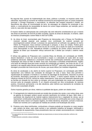 Na segunda fase, quando da implementação das obras, públicas e privadas, os impactos serão mais
relevantes: decorrerão do aumento de material suscetível de escorregamento para os corpos receptores
(principal, o Córrego Pirajussara, e secundários, os afluentes das margens esquerda e direita), em
decorrência das obras de movimentação de terra, da estocagem de materiais de construção a céu
aberto, e, eventualmente da necessidade de desvio de cursos d‟água existentes, por exemplo, para o
corta rio, caso este não seja revestido.

O impacto relativo ao adensamento das construções não será relevante considerando-se que a maioria
das áreas do perímetro da OUCVS já estão ocupadas. Quanto às áreas de absorção, no entanto, valem
as mesmas considerações a serem feitas no item de FLORA.

3) As obras do túnel, recomendado pelo Programa de Intervenções sob o Parque da Previdência,
   merecem atenção especial, pois qualquer nova contribuição de material carreado por
   escorregamento poderá reforçar o processo de assoreamento já verificado nas galerias do trecho
   inferior do Pirajussara. Essa eventual contribuição é perigosa, e deve ser evitada. Poderá gerar
   sérios problemas de enchente nas horas de pico de chuvas, pois a seção de vazão já é insuficiente,
   como demonstrado no EIA. Ressalta-se também a existência de pontos críticos estruturais nas
   galerias da Eliseu que necessitam reforço estrutural das 3 células que compõe o sistema nesse
   trecho.

O reforço das galerias do Pirajussara sob a avenida Eliseu de Almeida, em contratação por SIURB,
deverá desobstruir o fundo do canal aumentando a seção e a velocidade de vazão além de sanar
problemas estruturais. Salienta-se o incremento recente das contribuições existentes, provocadas pela
implantação das obras do Pátio do Metrô. Essa obra, licenciada e controlada ambientalmente, instalou
uma bacia de retenção local para evitar aumento da contribuição ao sistema, nas horas de pico. É um
                                                                27
exemplo a ser seguido pelos demais empreendimentos da OUCVS , para evitar aumento da pressão da
drenagem provocada nas horas de pico de chuvas, que causa refluxo (ver medidas mitigadoras).

As obras da canalização a céu aberto do trecho superior do Pirajussara, em contratação pelo DAEE,
representam uma melhoria das condições de drenagem de toda a bacia. Essa obra permitirá a
regularização da captação a montante e o aumento da velocidade de escoamento, reduzindo os pontos
                                                               28
de enchente. Associada à execução do reservatório da Sharp , o trecho superior situado na área de
influência indireta da OUCVS, deverá ter melhor desempenho. Essa obra será altamente relevante para
as famílias em situação de risco sobre os córregos, pois para implantação dos canais será necessário
remover parte da ocupação existente. É um impacto provocado por obra co-localizada, de natureza
positiva, irreversível, permanente e de alta relevância, pela melhoria que representa às condições de
vida de toda a população atingida.

Outros impactos gerados por obras, relativos à qualidade das águas, podem ser citados como:

4) O carregamento de material provocado por erosão das encostas dos canais, e por outras obras, para
   as galerias de drenagem poderá causar aumento significativo da turbidez da água. Além disso, a
   quantidade não desprezível de material orgânico (basicamente lixo e vegetação de várzea, que já
   representam contribuições significativas), poderá incrementar as contribuições aos cursos d‟água em
   razão das obras. Esse é um impacto negativo, de média relevância, temporário, pontual e reversível.
   Poderá ser revertido com a aplicação de medidas de controle e de fiscalização das obras.

5) Produtos como óleos lubrificantes, combustíveis e limpeza poderão ser lançados no corpo receptor
   pelo canteiro de obras, caso neste venham a ser realizados trabalhos de lavagem, lubrificação e
   manutenção de equipamentos. Esse procedimento deve ser evitado recomendando-se o tratamento

27
     Os reservatórios dos novos empreendimentos deverão ser proporcionais ao volume de área construída, conforme a lei
     13.276/02.
28
     Projeto executivo concluído e área já viabilizada.



                                                                                                                         58
 