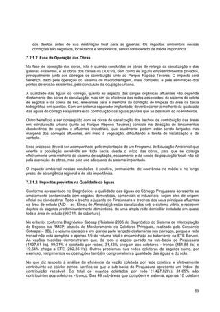 dos dejetos antes de sua destinação final para as galerias. Os impactos ambientais nessas
   condições são negativos, localizados e temporários, sendo considerado de média importância.

7.2.1.2. Fase de Operação das Obras

Na fase de operação das obras, isto é quando concluídas as obras de reforço da canalização e das
galerias existentes, e as obras dos canais da OUCVS, bem como de alguns empreendimentos privados,
principalmente junto aos córregos de contribuição junto ao Parque Raposo Tavares. O impacto será
benéfico, dado pela operação do sistema de macrodrenagem, mais completo, e pela eliminação dos
pontos de erosão existentes, pela conclusão da ocupação urbana.

A qualidade das águas do córrego, quanto ao aspecto das cargas orgânicas afluentes não depende
diretamente das obras de canalização, mas sim da eficiência das redes associadas: do sistema de coleta
de esgotos e da coleta de lixo, relevantes para a melhoria da condição de limpeza da área da bacia
hidrográfica em questão. Com um sistema separador implantado, deverá ocorrer a melhoria da qualidade
das águas do córrego Pirajussara e da contribuição das águas pluviais que se destinam ao rio Pinheiros.

Outro benefício a ser conseguido com as obras de canalização dos trechos de contribuição das áreas
em estruturação urbana (junto ao Parque Raposo Tavares) consiste na detecção de lançamentos
clandestinos de esgotos e efluentes industriais, que atualmente podem estar sendo lançados nas
margens dos córregos afluentes, em meio à vegetação, dificultando a tarefa de fiscalização e de
controle.

Esse processo deverá ser acompanhado pela implantação de um Programa de Educação Ambiental que
oriente a população envolvida em toda bacia, desde o início das obras, para que se consiga
efetivamente uma melhoria do sistema de captação, escoamento e da saúde da população local, não só
pela execução de obras, mas pelo uso adequado do sistema implantado.

O impacto ambiental nessas condições é positivo, permanente, de ocorrência no médio e no longo
prazo, de abrangência regional e de alta importância.

7.2.1.3. Impactos previstos na Qualidade da águas

Conforme apresentado no Diagnóstico, a qualidade das águas do Córrego Pirajussara apresenta se
amplamente contaminada com esgotos domésticos, comerciais e industriais, sejam eles de origem
oficial ou clandestina. Todo o trecho a juzante do Pirajussara e trech os dos seus principais afluentes
na área de estudo (AID – av. Eliseu de Almeida) já estão canalizados sob o sistema viário, e recebem
dejetos de esgotos predominantemente domésticos, de uma ampla rede domiciliar instalada em quase
toda a área de estudo (99,31% de cobertura).

No entanto, conforme Diagnóstico Sabesp (Relatório 2005 do Diagnóstico do Sistema de Interceptação
de Esgotos da RMSP, através do Monitoramento de Coletores Principais, realizado pelo Consórcio
Cobrape – BBL ) o volume captado é em grande parte lançado diretamente nos córregos, porque a rede
troncal não está completa e apenas 1/5 do volume total é encaminhado ao tratamento na ETE Barueri.
As vazões medidas demonstraram que, de todo o esgoto gerado na sub-bacia do Pirajussara
(1437,81 l/s), 99,31% é coletado por redes; 31,43% chegam aos coletores - tronco (451,88 l/s) e
19,64% chega a ETE (282,35 l/s). Outros problemas nas redes coletoras de esgotos como, por
exemplo, rompimentos ou obstruções também comprometem a qualidade das águas e do solo.

No que diz respeito à análise da eficiência da vazão coletada por rede coletora e efetivamente
contribuinte ao coletor-tronco, verifica-se que a sub-bacia do Pirajussura apresenta um índice de
contribuição razoável. Do total de esgotos coletados por rede (1.427,82l/s), 31,65% são
contribuintes aos coletores - tronco. Das 49 sub-áreas que compõem o sistema, apenas 10 coletam



                                                                                                    59
 