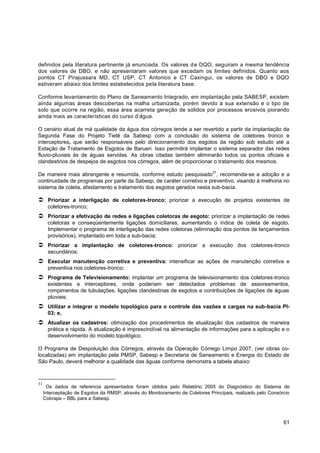 definidos pela literatura pertinente já enunciada. Os valores d e DQO, seguiram a mesma tendência
dos valores de DBO, e não apresentaram valores que excedam os limites definidos. Quanto aos
pontos CT Pirajussara MD, CT USP, CT Antonico e CT Caxingui, os valores de DBO e DQO
estiveram abaixo dos limites estabelecidos pela literatura base.

Conforme levantamento do Plano de Saneamento Integrado, em implantação pela SABESP, existem
ainda algumas áreas descobertas na malha urbanizada, porém devido à sua extensão e o tipo de
solo que ocorre na região, essa área acarreta geração de sólidos por processos erosivos piorando
ainda mais as características do curso d‟água.

O cenário atual de má qualidade da água dos córregos tende a ser revertido a partir da implantação da
Segunda Fase do Projeto Tietê da Sabesp com a conclusão do sistema de coletores tronco e
interceptores, que serão responsáveis pelo direcionamento dos esgotos da região sob estudo até a
Estação de Tratamento de Esgotos de Barueri. Isso permitirá implantar o sistema separador das redes
fluvio-pluviais às de águas servidas. As obras citadas também eliminarão todos os pontos oficiais e
clandestinos de despejos de esgotos nos córregos, além de proporcionar o tratamento dos mesmos.
                                                                               31
De maneira mais abrangente e resumida, conforme estudo pesquisado , recomenda-se a adoção e a
continuidade de programas por parte da Sabesp, de caráter corretivo e preventivo, visando à melhoria no
sistema de coleta, afastamento e tratamento dos esgotos gerados nesta sub-bacia.

 Priorizar a interligação de coletores-tronco: priorizar a execução de projetos existentes de
       coletores-tronco;
 Priorizar a efetivação de redes e ligações coletoras de esgoto: priorizar a implantação de redes
       coletoras e conseqüentemente ligações domiciliares, aumentando o índice de coleta de esgoto.
       Implementar o programa de interligação das redes coletoras (eliminação dos pontos de lançamentos
       provisórios), implantado em toda a sub-bacia;
 Priorizar a implantação de coletores-tronco: priorizar a execução dos coletores-tronco
       secundários;
 Executar manutenção corretiva e preventiva: intensificar as ações de manutenção corretiva e
       preventiva nos coletores-tronco;
 Programa de Televisionamento: implantar um programa de televisionamento dos coletores-tronco
       existentes e interceptores, onde poderiam ser detectados problemas de assoreamentos,
       rompimentos de tubulações, ligações clandestinas de esgotos e contribuições de ligações de águas
       pluviais;
 Utilizar e integrar o modelo topológico para o controle das vazões e cargas na sub-bacia PI-
       03; e,
 Atualizar os cadastros: otimização dos procedimentos de atualização dos cadastros de maneira
       prática e rápida. A atualização é imprescindível na alimentação de informações para a aplicação e o
       desenvolvimento do modelo topológico.

O Programa de Despoluição dos Córregos, através da Operação Córrego Limpo 2007, (ver obras co-
localizadas) em implantação pela PMSP, Sabesp e Secretaria de Saneamento e Energia do Estado de
São Paulo, deverá melhorar a qualidade das águas conforme demonstra a tabela abaixo:



31
       Os dados de referencia apresentados foram obtidos pelo Relatório 2005 do Diagnóstico do Sistema de
     Interceptação de Esgotos da RMSP, através do Monitoramento de Coletores Principais, realizado pelo Consórcio
     Cobrape – BBL para a Sabesp.




                                                                                                              61
 