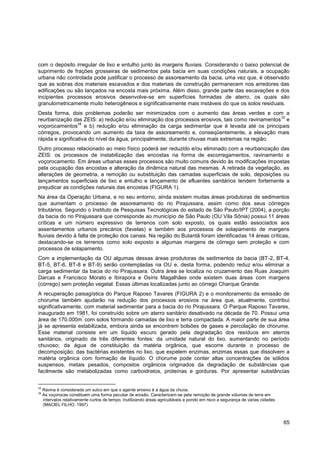 com o depósito irregular de lixo e entulho junto às margens fluviais. Considerando o baixo potencial de
suprimento de frações grosseiras de sedimentos pela bacia em suas condições naturais, a ocupação
urbana não controlada pode justificar o processo de assoreamento da bacia, uma vez que, é observado
que as sobras dos materiais escavados e dos materiais de construção permanecem nos arredores das
edificações ou são lançados na encosta mais próxima. Além disso, grande parte das escavações e dos
incipientes processos erosivos desenvolve-se em superfícies formadas de aterro, os quais são
granulometricamente muito heterogêneos e significativamente mais instáveis do que os solos residuais.
Desta forma, dois problemas poderão ser minimizados com o aumento das áreas verdes e com a
                                                                                                 33
reurbanização das ZEIS: a) redução e/ou eliminação dos processos erosivos, tais como ravinamentos e
                  34
voçorocamentos e b) redução e/ou eliminação da carga sedimentar que é levada até os principais
córregos, provocando um aumento da taxa de assoreamento e, conseqüentemente, a elevação mais
rápida e significativa do nível da água, principalmente, durante chuvas mais extremas na região.
Outro processo relacionado ao meio físico poderá ser reduzido e/ou eliminado com a reurbanização das
ZEIS: os processos de instabilização das encostas na forma de escorregamentos, ravinamento e
voçorocamento. Em áreas urbanas esses processos são muito comuns devido às modificações impostas
pela ocupação das encostas e alteração da dinâmica natural das mesmas. A retirada da vegetação, as
alterações de geometria, a remoção ou substituição das camadas superficiais de solo, deposições ou
lançamentos superficiais de lixo e entulho e lançamento de efluentes sanitários tendem fortemente a
prejudicar as condições naturais das encostas (FIGURA 1).
Na área da Operação Urbana, e no seu entorno, ainda existem muitas áreas produtoras de sedimentos
que aumentam o processo de assoreamento do rio Pirajussara, assim como dos seus córregos
tributários. Segundo o Instituto de Pesquisas Tecnológicas do estado de São Paulo/IPT (2004), a porção
da bacia do rio Pirajussara que corresponde ao município de São Paulo (OU Vila Sônia) possui 11 áreas
críticas e um número expressivo de terrenos com solo exposto, os quais estão associados aos
assentamentos urbanos precários (favelas) e também aos processos de solapamento de margens
fluviais devido à falta de proteção dos canais. Na região do Butantã foram identificadas 14 áreas críticas,
destacando-se os terrenos como solo exposto e algumas margens de córrego sem proteção e com
processos de solapamento.
Com a implementação da OU algumas dessas áreas produtoras de sedimentos da bacia (BT-2, BT-4,
BT-5, BT-6, BT-8 e BT-9) serão contempladas na OU e, desta forma, podendo reduz e/ou eliminar a
carga sedimentar da bacia do rio Pirajussara. Outra área se localiza no cruzamento das Ruas Joaquim
Darcas e Francisco Morato e Ibirapora e Osíris Magalhães onde existem duas áreas com margens
(córrego) sem proteção vegetal. Essas últimas localizadas junto ao córrego Charque Grande.
A recuperação paisagística do Parque Raposo Tavares (FIGURA 2) e o monitoramento da emissão de
chorume também ajudarão na redução dos processos erosivos na área que, atualmente, contribui
significativamente, com material sedimentar para a bacia do rio Pirajussara. O Parque Raposo Tavares,
inaugurado em 1981, foi construído sobre um aterro sanitário desativado na década de 70. Possui uma
                   ²
área de 170.000m com solos formando camadas de lixo e terra compactada. A maior parte de sua área
já se apresenta estabilizada, embora ainda se encontrem bolsões de gases e percolação de chorume.
Esse material consiste em um líquido escuro gerado pela degradação dos resíduos em aterros
sanitários, originado de três diferentes fontes: da umidade natural do lixo, aumentando no período
chuvoso; da água de constituição da matéria orgânica, que escorre durante o processo de
decomposição; das bactérias existentes no lixo, que expelem enzimas, enzimas essas que dissolvem a
matéria orgânica com formação de líquido. O chorume pode conter altas concentrações de sólidos
suspensos, metais pesados, compostos orgânicos originados da degradação de substâncias que
facilmente são metabolizadas como carboidratos, proteínas e gorduras. Por apresentar substâncias


33
     Ravina é considerada um sulco em que o agente erosivo é a água da chuva.
34
     As voçorocas constituem uma forma peculiar de erosão. Caracterizam-se pela remoção de grande volumes de terra em
     intervalos relativamente curtos de tempo, inutilizando áreas agricultáveis e pondo em risco a segurança de varias cidades
     (MACIEL FILHO, 1997)



                                                                                                                                 65
 