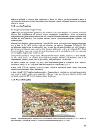 altamente solúveis, o chorume pode contaminar as águas do subsolo nas proximidades do aterro e
conseqüentemente gerar sérios impactos ao meio ambiente e à saúde pública por apresentar compostos
altamente tóxicos.
7.3.2. Impactos Negativos

Os dois principais impactos negativos são:
a) Mudanças das propriedades geotécnicas dos materiais, que podem deflagrar e/ou acelerar processos
erosivos e de instabilizações das encostas na área contemplada pela Operação Urbana (as mudanças
das propriedades geotécnicas podem ocorrer nos contatos subsuperficiais entre o material de aterro e os
aluviões (Av. João Saad e Av. Três Poderes) e entre o aterro e saprolito de gnaisse (Av. Vital Brasil e na
rua Mario Dias),
b) Áreas que não estão contempladas pela Operação (AII) e que, no entanto, estão ligadas diretamente
com a área da OU (AID), devido à rede de drenagem da bacia do Pirajussara (FIGURA 3). São
consideradas áreas fontes de sedimentos, que, através dos córregos tributários do rio Pirajussara,
permanecem contribuindo para o volume total da carga sedimentar na área prevista pela OU. Desta
forma, contribuem para o incremento das taxas de assoreamento e, conseqüentemente, dos processos
de inundação e alagamentos. Tais áreas são:
Área junto a nascente do córrego Itararé (alterado somente na área da OU), localizada na área crítica B-
10 (Rua David Gurion) e a nascente de um dos seus principais afluentes; está localizada junto a um
assentamento precário (João Caiaffa e Jockeizinho), com presença de solo exposto;
No setor Caxingui, BT-3 (Praça Flora Rica). Área diretamente ligada ao córrego da Rua Camacuã,
afluente do córrego da Av. Jorge João Saad e afluente do rio Pirajussara (Figura 4).
A área crítica BT-7 que continuará produzindo taxas críticas de sedimentos para o córrego Pirajussara
através do córrego da Av. Albert Bartholomé.
A área crítica BT-11 (Praça Eurides Luz Angelini e Rua José Luna) é cortada por um importante córrego
cuja nascente também está em uma área crítica no Campo Limpo, e um dos seus afluentes também está
dentro da área crítica BT-13, junto ao desemboque do córrego.

7.3.3. Arquivo Fotográfico




FIGURA 1: Fotografia aérea oblíqua mostrando o SETOR 1 da área do Jardim Jaqueline com um grau MUITO ALTO de risco de
escorregamentos e inundação. R indica as 10 moradias consideradas ameaçadas (FONTE: IPT, 2004).



                                                                                                                  66
 