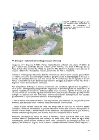 FIGURA 5 (BT-12): Proteção precária
                                                                   das margens fluviais favorecendo os
                                                                   processos     de    solapamento   e
                                                                   conseqüente assoreamento do canal
                                                                   (Fonte: IPT, 2004).




7.4. Drenagem e tratamento de líquidos percolados (chorume)
                                                                                                  2
Inaugurado em 01 de janeiro de 1981, o Parque Raposo Tavares conta com uma área de 170.000 m da
qual 37.000 m² está ajardinada. Situa-se no bairro Jardim Peri-Peri, zona oeste do Município de São
Paulo, à Rua Telmo Coelho Filho, nº 200 (no quilômetro 14,5 da Rodovia Raposo Tavares da pista de
chegada à São Paulo) e fica aberto à visitação, diariamente, das 7:00 às 18:00 horas.

Trata-se do primeiro parque da América do Sul a ser construído sobre um aterro sanitário, possuindo em
seu interior, uma usina experimental para coleta de gás proveniente da decomposição do lixo que se
encontra em camadas alternadas com terra no sub-solo. A transformação de um depósito de lixo em
Parque Municipal trouxe muitos benefícios aos moradores da região, que reclamavam do mau cheiro e
do grande número de ratos atraídos pela sujeira.

Para a implantação do Parque, foi aplicada, inicialmente, uma camada de argila em toda a superfície, a
fim de evitar a emanação dos gases produzidos no processo de decomposição do lixo. Essa camada de
argila foi recoberta por uma camada de terra adubada, o que possibilitou o plantio de mudas, que, por
sua vez, tiveram que obedecer a algumas condições como: possuir raízes curtas (para que não viessem
a atingir o lixo das camadas mais profundas) e serem mais resistentes às temperaturas mais elevadas
que as normais na região (decorrente da reação de decomposição).

O Parque oferece uma ampla estrutura de lazer ao paulistano, pois conta com um play-ground, quadras
de futebol, pista de cooper e dois vestiários, mesas e bancos com churrasqueiras.

O Parque Raposo Tavares localiza-se sobre uma antiga área de disposição de Resíduos Sólidos
Domésticos, desativado na década de 70, portanto há mais de 30 anos sem ocorrência de disposição de
resíduos no local. Porém, o afloramento de líquidos percolados e lixiviados (chorume e água de chuva),
ainda se verifica em alguns pontos, com aumento de volume, em algumas épocas do ano.

Analisando a localização do Parque em relação à vizinhança, nota-se que ele se insere numa região
altamente adensada principalmente pela população de baixa renda, entre o Bairro da Água Podre,
Jardim Raposo, Jardim Dracena, Vila Albano e Vila Sônia. Considerando que os espaços públicos (ruas
e praças) em favelas são exíguos, e que a área da unidade habitacional também é muito pequena, a



                                                                                                      68
 