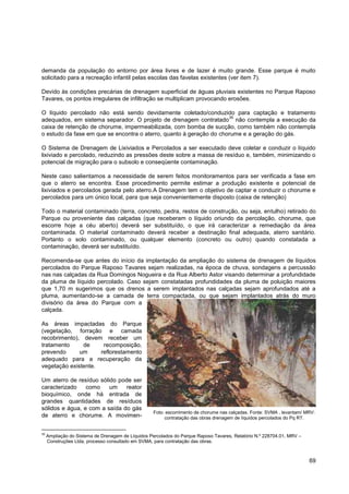 demanda da população do entorno por área livres e de lazer é muito grande. Esse parque é muito
solicitado para a recreação infantil pelas escolas das favelas existentes (ver item 7).

Devido às condições precárias de drenagem superficial de águas pluviais existentes no Parque Raposo
Tavares, os pontos irregulares de infiltração se multiplicam provocando erosões.

O líquido percolado não está sendo devidamente coletado/conduzido para captação e tratamento
                                                                     35
adequados, em sistema separador. O projeto de drenagem contratado não contempla a execução da
caixa de retenção de chorume, impermeabilizada, com bomba de sucção, como também não contempla
o estudo da fase em que se encontra o aterro, quanto à geração do chorume e a geração do gás.

O Sistema de Drenagem de Lixiviados e Percolados a ser executado deve coletar e conduzir o líquido
lixiviado e percolado, reduzindo as pressões deste sobre a massa de resíduo e, também, minimizando o
potencial de migração para o subsolo e conseqüente contaminação.

Neste caso salientamos a necessidade de serem feitos monitoramentos para ser verificada a fase em
que o aterro se encontra. Esse procedimento permite estimar a produção existente e potencial de
lixiviados e percolados gerada pelo aterro.A Drenagem tem o objetivo de captar e conduzir o chorume e
percolados para um único local, para que seja convenientemente disposto (caixa de retenção)

Todo o material contaminado (terra, concreto, pedra, restos de construção, ou seja, entulho) retirado do
Parque ou proveniente das calçadas (que receberam o líquido oriundo da percolação, chorume, que
escorre hoje a céu aberto) deverá ser substituído, o que irá caracterizar a remediação da área
contaminada. O material contaminado deverá receber a destinação final adequada, aterro sanitário.
Portanto o solo contaminado, ou qualquer elemento (concreto ou outro) quando constatada a
contaminação, deverá ser substituído.

Recomenda-se que antes do início da implantação da ampliação do sistema de drenagem de líquidos
percolados do Parque Raposo Tavares sejam realizadas, na época de chuva, sondagens a percussão
nas nas calçadas da Rua Domingos Nogueira e da Rua Alberto Astor visando determinar a profundidade
da pluma de líquido percolado. Caso sejam constatadas profundidades da pluma de poluição maiores
que 1,70 m sugerimos que os drenos a serem implantados nas calçadas sejam aprofundados até a
pluma, aumentando-se a camada de terra compactada, ou que sejam implantados atrás do muro
divisório da área do Parque com a
calçada.

As áreas impactadas do Parque
(vegetação, forração e camada
recobrimento), devem receber um
tratamento     de     recomposição,
prevendo      um     reflorestamento
adequado para a recuperação da
vegetação existente.

Um aterro de resíduo sólido pode ser
caracterizado    como    um    reator
bioquímico, onde há entrada de
grandes quantidades de resíduos
sólidos e água, e com a saída do gás
                                                    Foto: escorrimento de chorume nas calçadas. Fonte: SVMA , levantam/ MRV:
de aterro e chorume. A movimen-                          contratação das obras drenagem de líquidos percolados do Pq RT.


35
     Ampliação do Sistema de Drenagem de Líquidos Percolados do Parque Raposo Tavares, Relatório N.º 228704.01, MRV –
     Construções Ltda, processo consultado em SVMA, para contratação das obras.



                                                                                                                         69
 
