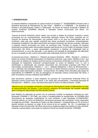 1. APRESENTAÇÃO
                                                                    O
O presente Relatório corresponde ao quarto Produto do Contrato n         04/2006/SEMPLA firmado entre a
Secretaria Municipal de Planejamento de São Paulo – SEMPLA e             a COBRAPE – Cia Brasileira de
Projetos e Empreendimentos, relativo à “Elaboração de Estudo de         Impacto Ambiental e Relatório de
Impacto Ambiental (EIA/RIMA) referente à Operação Urbana                  Consorciada Vila Sônia”, em
desenvolvimento.

Trata-se de Estudo Ambiental urbano inédito, que envolve a análise de prováveis impactos a serem
provocados por um empreendimento, denominado Operação Urbana Vila Sônia, composto por um
conjunto de diretrizes de intervenções, que guardam entre si um grau de probabilidade para sua
ocorrência, dada pelo grau adesão voluntária dos atores envolvidos (moradores, empreendedores,
investidores imobiliários). Isto difere este Estudo de Impacto Ambiental, dos demais correntes, referentes
a impactos urbanos provocados por obras, de ocorrência certa. Portanto os estudos de impactos
ambientais provocados pelas intervenções propostas pela Minuta de Lei do Projeto da Operação Urbana
Consorciada Vila Sônia, a seguir apresentados consideram a hipótese de implantação total do
empreendimento, e a sua não execução, o que significa uma situação de desregulação das alterações
de uso e ocupação do solo a serem provocadas pela implantação da linha 4 do Metrô.

O presente documento – Relatório 4 – Relatório de Impacto Ambiental – RIMA – Revisão 0 – sintetiza o
Estudo de Impacto Ambiental apresentado nos Relatórios anteriores, quais sejam: Relatório 2-rev1, que
desenvolve as análises da situação atual dos diversos componentes ambientais na área de estudo, para
realização do Diagnóstico Ambiental (complementadas no anexo do Relatório 3-rev 1), com a
identificação e classificação dos impactos decorrentes das intervenções propostas pelo Plano de
Intervenções correspondente; Relatório 3 – rev.1 - Medidas Mitigadoras e Plano de Monitoramento –
com a definição das estratégias capazes de minimizar os efeitos adversos previstos nos componentes
ambientais pelas intervenções propostas, correspondente. As análises foram efetuadas pela equipe de
especialistas da COBRAPE na área de abrangência da Operação Urbana Consorciada Vila Sônia, a
partir de projetos e estudos realizados pela SEMPLA .

Este documento, portanto, é parte integrante do processo de Licenciamento Ambiental Prévio da
Operação Urbana Consorciada Vila Sônia, a ser obtido pelo empreendedor, a Secretaria Municipal do
Planejamento – SEMPLA, junto à Secretaria Municipal do Verde e do Meio Ambiente - SVMA.

Salienta-se que, por questões contratuais a produção de informações foi sendo complementada ao longo
do desenvolvimento dos Estudos, o que provocou acréscimo de informações nas revisões realizadas
após a entrega de cada produto (ver Documentos Anexos).

Este Relatório foi elaborado de acordo com as premissas contidas na legislação ambiental em vigor,
Resolução CONAMA nº 001/1986, que institui a obrigatoriedade de apresentação do EIA/RIMA para
licenciamento de atividades modificadoras do meio ambiente, e pela Resolução 61/CADES/2001,
conforme definido no Termo de Referência, previamente aprovado pelo contratante. Foram observadas
as exigências de SVMA – Secretaria do Verde e do Meio Ambiente – complementares ao TR, de forma a
atender também ao disposto no artigo 39 da minuta de lei em questão: ”Art. 39 - A implantação da
Operação Urbana Consorciada Vila Sônia observará as exigências legais de proteção ao meio ambiente,
mediante a apresentação e aprovação do respectivo Estudo de Impacto Ambiental - EIA/RIMA”.




                                                                                                        7
 