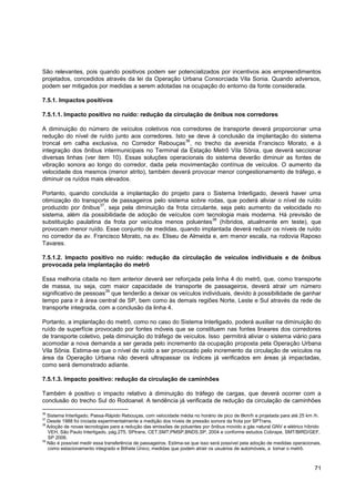 São relevantes, pois quando positivos podem ser potencializados por incentivos aos empreendimentos
projetados, concedidos através da lei da Operação Urbana Consorciada Vila Sonia. Quando adversos,
podem ser mitigados por medidas a serem adotadas na ocupação do entorno da fonte considerada.

7.5.1. Impactos positivos

7.5.1.1. Impacto positivo no ruído: redução da circulação de ônibus nos corredores

A diminuição do número de veículos coletivos nos corredores de transporte deverá proporcionar uma
redução do nível de ruído junto aos corredores. Isto se deve à conclusão da implantação do sistema
                                                    36
troncal em calha exclusiva, no Corredor Rebouças , no trecho da avenida Francisco Morato, e à
integração dos ônibus intermunicipais no Terminal da Estação Metrô Vila Sônia, que deverá seccionar
diversas linhas (ver item 10). Essas soluções operacionais do sistema deverão diminuir as fontes de
vibração sonora ao longo do corredor, dada pela movimentação contínua de veículos. O aumento da
velocidade dos mesmos (menor atrito), também deverá provocar menor congestionamento de tráfego, e
diminuir os ruídos mais elevados.

Portanto, quando concluída a implantação do projeto para o Sistema Interligado, deverá haver uma
otimização do transporte de passageiros pelo sistema sobre rodas, que poderá aliviar o nível de ruído
                      37
produzido por ônibus , seja pela diminuição da frota circulante, seja pelo aumento da velocidade no
sistema, além da possibilidade de adoção de veículos com tecnologia mais moderna. Há previsão de
                                                              38
substituição paulatina da frota por veículos menos poluentes (híbridos, atualmente em teste), que
provocam menor ruído. Esse conjunto de medidas, quando implantada deverá reduzir os níveis de ruído
no corredor da av. Francisco Morato, na av. Eliseu de Almeida e, em menor escala, na rodovia Raposo
Tavares.

7.5.1.2. Impacto positivo no ruído: redução da circulação de veículos individuais e de ônibus
provocada pela implantação do metrô

Essa melhoria citada no item anterior deverá ser reforçada pela linha 4 do metrô, que, como transporte
de massa, ou seja, com maior capacidade de transporte de passageiros, deverá atrair um número
                        39
significativo de pessoas que tenderão a deixar os veículos individuais, devido à possibilidade de ganhar
tempo para ir à área central de SP, bem como às demais regiões Norte, Leste e Sul através da rede de
transporte integrada, com a conclusão da linha 4.

Portanto, a implantação do metrô, como no caso do Sistema Interligado, poderá auxiliar na diminuição do
ruído de superfície provocado por fontes móveis que se constituem nas fontes lineares dos corredores
de transporte coletivo, pela diminuição do tráfego de veículos. Isso permitirá aliviar o sistema viário para
acomodar a nova demanda a ser gerada pelo incremento da ocupação proposta pela Operação Urbana
Vila Sônia. Estima-se que o nível de ruído a ser provocado pelo incremento da circulação de veículos na
área da Operação Urbana não deverá ultrapassar os índices já verificados em áreas já impactadas,
como será demonstrado adiante.

7.5.1.3. Impacto positivo: redução da circulação de caminhões

Também é positivo o impacto relativo à diminuição do tráfego de cargas, que deverá ocorrer com a
conclusão do trecho Sul do Rodoanel. A tendência já verificada de redução da circulação de caminhões

36
   Sistema Interligado, Passa-Rápido Rebouças, com velocidade média no horário de pico de 8km/h e projetada para até 25 km /h.
37
   Desde 1988 foi iniciada experimentalmente a medição dos níveis de pressão sonora da frota por SPTrans.
38
   Adoção de novas tecnologias para a redução das emissões de poluentes por ônibus movido a gás natural GNV e elétrico híbrido
   VEH, São Paulo Interligado, pág.275, SPtrans, CET,SMT,PMSP,BNDS,SP, 2004 e conforme estudos Cobrape, SMT/BIRD/GEF,
   SP 2006.
39
   Não é possível medir essa transferência de passageiros. Estima-se que isso será possível pela adoção de medidas operacionais,
   como estacionamento integrado e Bilhete Único, medidas que podem atrair os usuários de automóveis, a tomar o metrô.



                                                                                                                             71
 