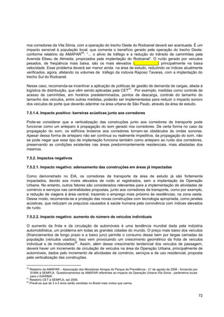nos corredores da Vila Sônia, com a operação do trecho Oeste do Rodoanel deverá ser acentuada. É um
impacto sensível à população local, que comenta o benefício gerado pela operação do trecho Oeste:
                                 40
conforme relatório da AMAPAR : “... o alívio de tráfego e a redução do trânsito de caminhões pela
Avenida Eliseu de Almeida, propiciados pela implantação do Rodoanel”. O ruído gerado por veículos
pesados, de freqüência mais baixa, são os mais elevados (___________) principalmente na baixa
velocidade. Esse problema deverá ser menor ainda na área de estudo, reduzindo os índices atualmente
verificados, agora, afetando os volumes de tráfego da rodovia Raposo Tavares, com a implantação do
trecho Sul do Rodoanel.

Nesse caso, recomenda-se incentivar a aplicação de políticas de gestão de demanda de cargas, aliada à
                                                           41
logística de distribuição, que vêm sendo aplicadas pela CET . Por exemplo, medidas como controle de
acesso de caminhões, em horários predeterminados, pontos de descarga, controle do tamanho do
tamanho dos veículos, entre outras medidas, poderão ser implementadas para reduzir o impacto sonoro
dos veículos de porte que deverão adentrar na área urbana de São Paulo, através da área de estudo.

7.5.1.4. Impacto positivo: barreiras acústicas junto aos corredores

Pode-se considerar que a verticalização das construções junto aos corredores de transporte pode
funcionar como um anteparo à propagação do som gerado nos corredores. De certa forma no caso da
propagação do som, os edifícios lindeiros aos corredores tornam-se obstáculos às ondas sonoras.
Apesar dessa forma de anteparo não ser contínua ou realmente impeditiva, da propagação do som, não
se pode negar que esse tipo de implantação funciona também como anteparo ao ruído dos corredores,
preservando as condições existentes nas áreas predominantemente residenciais, mais afastadas dos
mesmos.

7.5.2. Impactos negativos

7.5.2.1. Impacto negativo: adensamento das construções em áreas já impactadas

Como demonstrado no EIA, os corredores de transporte da área de estudo já são fortemente
impactados, devido aos níveis elevados de ruído aí registrados, sem a implantação da Operação
Urbana. No entanto, outros fatores são considerados relevantes para a implementação de atividades de
comércio e serviços nas centralidades propostas, junto aos corredores de transporte, como por exemplo,
a redução de viagens à área central, trazendo o emprego mais próximo às residências, na zona oeste.
Desse modo, recomenda-se a proteção das novas construções com tecnologia apropriada, como janelas
acústicas, que reduzam os prejuízos causados à saúde humana pela convivência com índices elevados
de ruído.

7.5.2.2. Impacto negativo: aumento do número de veículos individuais

O aumento da frota e da circulação de automóveis é uma tendência mundial dada pela indústria
automobilística, um problema em todas as grandes cidades do mundo. O preço mais baixo dos veículos
(financiamentos de longo prazo e a baixo juro) permite o consumo desse bem por largas camadas da
população (veículos usados). Isso vem provocando um crescimento geométrico da frota de veículos
                             42
individual e de motocicletas . Assim, além desse crescimento tendencial dos veículos de passagem,
deverá haver um incremento de circulação de veículos na área da Operação Urbana, principalmente de
automóveis, dados pelo incremento de atividades de comércio, serviços e de uso residencial, proposta
pela verticalização das construções.

40
   Relatório da AMAPAR – Associação dos Moradores Amigos do Parque da Previdência - 21 de agosto de 2006 - fornecido por
   SVMA à SEMPLA: „Questionamentos da AMAPAR referentes ao impacto da Operação Urbana Vila Sonia : parâmetros locais
   para o EIARIMA‟.
41
   Relatório CET à SEMPLA, set 2006.
42
   Prevê-se que de 3 a 5 anos serão vendidas no Brasil mais motos que carros.



                                                                                                                           72
 