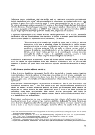 Salienta-se que as motocicletas, cuja frota também está em crescimento progressivo, principalmente
                                  43
junto à população de baixa renda , são veículos altamente poluentes em termos de pressão sonora e de
                                                                                                   44
emissões de gazes. Uma moto nova emite quase 16 vezes mais gases poluentes que um carro novo .
No entanto, a legislação está se adequando. O Programa de Controle de Poluição do Ar por Motociclos e
Veículos Similares - Promot, fixou para as motos, 13 gramas/km rodado o índice máximo de monóxido
                                               45
de carbono que pode ser lançado ao ar (2003) . Esse limite caiu para 5 gramas/ km rodado (2006) e
deverá chegar 2 gramas de CO por quilômetro rodado, 2009, empatando com os carros.

A legislação específica para o seu controle do ruído, a Resolução Conama 02, de 11/02/93, estabelece
os limites de ruído em níveis aceitáveis (com instalação de surdina no motores, apesar de culturalmente
os motoqueiros optarem por equipamentos mais barulhentos). Em resumo:

                      “A contaminação do ar causada pela emissão de gases mais os ruídos por veículos
                      automotores pode levar a situações críticas de deterioração da saúde humana,
                      especialmente entre os grupos considerados de alto risco, como idosos, crianças,
                      asmáticos e mulheres gestantes. Pela sua ação no sistema nervoso central, o
                      monóxido de carbono é considerado inclusive um dos responsáveis por acidentes de
                      trânsito, pois é incolor, inodoro, por isso não é percebido pelos sentidos, causando
                      diminuição do estado de vigília e da capacidade perceptiva, enquanto o ruído
                                                                                         46
                      excessivo pode se refletir em perda de concentração e dos reflexos” ,

Considerando as tendências de consumo o número de veículos deverá aumentar. Porém, o nível de
ruído não deverá ser significativamente maior, seja devido ao incremento da frota por veículos mais
modernos, e, portanto que geram menor nível de ruídos, seja pela maior eficiência esperada do tráfego
local.

7.5.2.3. Impacto negativo: pátio de manobras

A área do entorno do pátio de manobras do Metrô é a área que sofrerá os impactos sonoros negativos
mais significativos. Como já explicado o tráfego das composições em nível, a baixa velocidade, com
necessidade de freagem relativamente rápida, numa área de manobras de dimensões relativamente
pequenas, pois esse é o menor pátio entre aqueles das demais linhas existentes, deverá provocar ruídos
significativos.
Fator relevante e fortemente negativo é a proximidade de residências à área do pátio de manobras e de
manutenção da frota de trens. O pátio está inserido numa área predominantemente residencial que
deverá ser afetada, de forma irreversível. Medidas de projeto, que contemplam desde barreiras de
vegetação nas nesgas lindeiras às áreas operacionais, entre as linhas e as áreas ocupadas por
residências estão sendo providenciadas pelas equipes técnicas responsáveis pelo projeto de
implantação da linha 4. A fotografia anexa a seguir mostra a área de saída do túnel dos trens da linha 4,
e as áreas lindeiras que serão afetadas.

Esse impacto negativo gerado por obra co-localizada poderá ser mitigado pela Operação Urbana, que
incentiva a formação de um pólo de serviços no entorno do Pátio e da Estação Vila Sônia. Portanto, as
áreas do entorno do pátio deverão sofrer substituição de usos, tornando-se comerciais e de serviços, de
modo a evitar o uso noturno dessas edificações. Conforme definido no projeto de lei, os índices


43
   Uma moto representa economia do custo do equipamento, de manutenção (combustível) e de tempo de viagem, além de permitir
   terceirização de serviços a baixo custo.
44
   Washington Novaes, Repórter Eco, TV Cultura, maio 2004. Níveis médios que podem ser mais baixos para equipamentos mais
   novos , 10 a 12 vezes, e mais altos para antigos, chegando a de 20 a 50 vezes para motores de 2 tempos.
   http://www.tvcultura.com.br/reportereco/artigo.asp?artigoid=29
45
   Catalisadores e injeção eletrônica nos motores novos, Abraciclo. http://envolverde.ig.com.br/materia.php?cod=16512&edt=1
46
   Ruy de Góes Leite de Barros , diretor Promot, por Ulisses Nenê, 2006 http://envolverde.ig.com.br/materia.php?cod=16512&edt=1



                                                                                                                            73
 