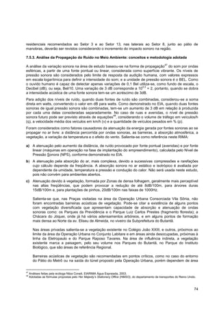 residenciais recomendados ao Setor 3 e ao Setor 13, nas laterais ao Setor 8, junto ao pátio de
manobras, deverão ser revistos considerando o incremento do impacto sonoro na região.

7.5.3. Análise da Propagação do Ruído no Meio Ambiente: conceitos e metodologia adotada
                                                                                                        47
A análise da variação sonora na área de estudo baseou-se na forma de propagação do som por ondas
esféricas, a partir de uma fonte pontual ou linear, considerada como superfície vibrante. Os níveis de
pressão sonora são considerados pelo limite de resposta da audição humana, com valores expressos
em escala logarítmica para definir a intensidade do som; e a unidade de pressão sonora é o BEL. Como
o ouvido humano é capaz de detectar apenas variações de 0,1 Bel utiliza-se, como fundo de escala, o
                                                                      0,3
Decibel (dB), ou seja, Bel/10. Uma variação de 3 dB corresponde a 10 = 2, portanto, quando se dobra
a intensidade acústica de uma fonte sonora tem-se um acréscimo de 3dB.
Para adição dos níveis de ruído, quando duas fontes de ruído são combinadas, considerou-se a soma
direta em watts, convertendo o valor em dB para watts. Como demonstrado no EIA, quando duas fontes
sonoras de igual pressão sonora são combinadas, tem-se um aumento de 3 dB em relação à produzida
por cada uma delas consideradas separadamente. No caso de ruas e avenidas, o nível de pressão
                                                     48
sonora futuro pode ser previsto através de equações , considerando o volume de tráfego em veículos/h
(q), a velocidade média dos veículos em km/h (v) e a quantidade de veículos pesados em % (p).
Foram considerados como fatores causadores da atenuação da energia gerada por fontes sonoras ao se
propagar no ar livre: a distância percorrida por ondas sonoras, as barreiras, a absorção atmosférica, a
vegetação, a variação da temperatura e o efeito do vento. Salienta-se como referência neste RIMA:

a) A atenuação pelo aumento da distância, de ruído provocado por fonte pontual (avenidas) e por fonte
   linear (máquinas em operação na fase de implantação do empreendimento), calculada pelo Nível de
   Pressão Sonora (NPS), conforme demonstrado no EIA.
b) A atenuação pela absorção do ar, mais complexa, devido a sucessivas compressões e rarefações
   cujo cálculo depende da freqüência. A absorção sonora no ar estático e isotrópico é avaliada por
   dependente da umidade, temperatura e pressão e condução do calor. Não será usada neste estudo,
   pois não convém para ambientes abertos.
c) Atenuação devido à vegetação, formada por Zonas de densa folhagem, geralmente mais perceptível
   nas altas freqüências, que podem provocar a redução de até 8dB/100m, para árvores duras
   15dB/100m e, para plantações de pinhos, 20dB/100m nas faixas de 1000Hz.

       Salienta-se que, nas Praças visitadas na área da Operação Urbana Consorciada Vila Sônia, não
       foram encontradas barreiras acústicas de vegetação. Pode-se citar a existência de alguns pontos
       com vegetação diversificada que apresentam capacidade de absorção e atenuação de ondas
       sonoras como: os Parques da Previdência e o Parque Luiz Carlos Prestes (fragmento floresta); a
       Chácara do Jóquei, onde já há vários adensamentos arbóreos, e em alguns pontos de formação
       mais densa ao Norte da av. Eliseu de Almeida, no viveiro da Subprefeitura do Butantã.

       Nas áreas privadas salienta-se a vegetação existente no Colégio João XXIII, e outros, próximos ao
       limite da área da Operação Urbana no Conjunto Labitare e em áreas ainda desocupadas, próximas à
       linha da Eletropaulo e do Parque Raposo Tavares. Na área de influência indireta, a vegetação
       existente marca a paisagem, pelo seu volume nos Parques do Butantã, no Parque do Instituto
       Biológico, que são áreas de referência Regional.

       Barreiras acústicas de vegetação são recomendadas em pontos críticos, como no caso do entorno
       do Pátio do Metrô ou na saída do túnel proposto pela Operação Urbana, porém dependem de área


47
     Análises feitas pela ecóloga Nilza Coradi, EIARIMA Água Espraiada, 2003.
48
     Adotadas as fórmulas propostas pelo Her Majesty’s Stationery Office (HMSO), do departamento de transportes do Reino Unido.



                                                                                                                             74
 
