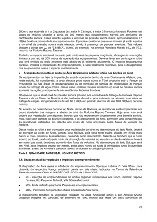 200m, o que equivale a 1 ou 2 quadras (ex: setor 1- Caxingui, e setor 3 Francisco Morato). Portanto nos
casos de imóveis situados a cerca de 300 metros dos equipamentos, haverá um acréscimo de
contribuição sonora. Esses estarão sujeitos a um nível de pressão sonora maior, aproximadamente 77
dB(A), devido à proximidade aos equipamentos. É preciso considerar que esses imóveis já estão sujeitos
a um nível de pressão sonora mais elevada, devido à presença de grandes avenidas. Tais valores
chegam a atingir um Leq de 79,8 dB(A), diurno, por exemplo na avenida Francisco Morato e L eq de 70,9,
noturno, na Rodovia Raposo Tavares.
Portanto, o impacto ambiental causado pelo ruído será de pequena magnitude, abrangendo uma região
limitada a um raio de 200 metros da operação dos equipamentos. Deve-se levar em conta que o ruído
que será emitido ao meio ambiente está abaixo do já existente atualmente. O impacto terá pequena
duração, limitada a implantação do empreendimento, e será totalmente reversível, pois o desligamento
dos equipamentos cessa o impacto imediatamente.
   Avaliação do impacto do ruído na Área Diretamente Afetada: efeito nas bordas do túnel
Os equipamentos na fase de implantação estarão operando dentro da Área Diretamente Afetada, que,
neste estudo, foi considerada, a área afetada pelas obras como o Túnel proposto sob o Parque da
Previdência ou nas áreas de desapropriação ou de remoção de famílias de implantação do Parque
Linear do Córrego da Água Podre. Nesse caso, portanto, haverá acréscimo no nível de pressão sonora
existente na região, principalmente nas residências lindeiras às obras.
Observa-se que o atual nível de pressão sonora próximo aos corredores de tráfego da Rodovia Raposo
Tavares e da av Eliseu de Almeida já são bastantes elevados, principalmente na primeira, mais afeta ao
tráfego de cargas, atingindo índices de até 80,0 dB(A) no período diurno e de até 70,0 dB(A) no período
noturno.
No entanto, no desemboque do túnel ao Norte, depois da Rodovia, as residências estão implantadas um
pouco afastadas das margens e abaixo do nível da Rodovia Raposo Tavares. Hoje essa área está
coberta por vegetação com algumas árvores que não representam propriamente uma barreira sonora,
mas, esse fator somado ao desnível existente, e ao afastamento da fonte, permitem uma certa proteção
às residências instaladas, em relação aos níveis de ruído provocado pelos fluxos de veículos da
Rodovia.
Desse modo, o ruído a ser provocado pela implantação do túnel no desemboque do lado Norte, deverá
se sobrepor ao ruído de fundo, gerado pela Rodovia, pois essa fonte estará situada em níveis mais
baixos e mais próximos às residências, causando certo desconforto. Salienta-se também que o ruído
externo ao túnel, produzido pelo ruído da circulação de veículos no eixo de circulação existente deverá
ser maior que atual, devido ao aumento dos fluxos de veículos. No desemboque do lado Sul, que será
em nível, esse impacto deverá ser menor, pelos altos níveis de ruído já verificados junto às avenidas
existentes: Eliseu de Almeida e Salvador Sveibl, de acesso ao Shopping Butantã.
Parte 2: QUALIDADE AMBIENTAL NO MEIO BIÓTICO

7.6. Situação atual da vegetação e impactos do empreendimento

O diagnóstico da flora avalia a influência do empreendimento Operação Urbana C. Vila Sônia, para
obtenção da respectiva licença ambiental prévia, em três níveis, indicados no Termo de Referência
Revisado conforme Ofício nº 264/DECONT -G2002 de 14/out/2002:
     AII - inserção do empreendimento no âmbito regional, referenciada aos Cinco Distritos: Raposo
     Tavares, Rio Pequeno, Butantã, Vila Sônia e Morumbi.
     AID - limite definido pela Bacia Pirajussara e complementares.
     ADA - Perímetro da Operação Urbana Consorciada Vila Sônia.
O mapeamento temático da vegetação realizado no Atlas Ambiental (2000) e por Almeida (2000)
utilizando imagens TM Landsat7, de setembro de 1999, mostra que existe um baixo porcentual de


                                                                                                    76
 