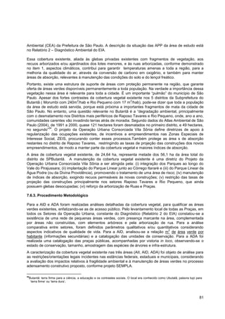 Ambiental (CEA) da Prefeitura de São Paulo. A descrição da situação das APP da área de estudo está
no Relatório 2 – Diagnóstico Ambiental do EIA.

Essa cobertura existente, aliada às glebas privadas existentes com fragmentos de vegetação, aos
recuos arborizados e/ou ajardinados dos lotes menores, e às ruas arborizadas, conforme demonstrado
no item 1, aspectos climáticos, contribui para garantir temperaturas amenas a toda a região, para a
melhoria da qualidade do ar, através da conversão de carbono em oxigênio, e também para manter
áreas de absorção, relevantes à manutenção das condições do solo e do lençol freático.
Portanto, existe uma estrutura de suporte de áreas com proteção permanente na região, que garante
oferta de áreas verdes disponíveis permanentemente a toda população. Na verdade a importância dessa
vegetação nessa área é relevante para toda a cidade. É um importante “pulmão” do município de São
Paulo. Apesar dos fortes contrastes da cobertura vegetal existente nos 5 distritos da Subprefeitura do
                              2                             2
Butantã ( Morumbi com 240m /hab e Rio Pequeno com 17 m /hab), pode-se dizer que toda a população
da área de estudo está servida, porque está próxima a importantes fragmentos de mata da cidade de
São Paulo. No entanto, uma questão relevante no Butantã é a “degradação ambiental, principalmente
com o desmatamento nos Distritos mais periféricos de Raposo Tavares e Rio Pequeno, onde, ano a ano,
comunidades carentes vão invadindo terras atrás de moradia. Segundo dados do Atlas Ambiental de São
Paulo (2004), de 1991 a 2000, quase 121 hectares foram desmatados no primeiro distrito, e 49 hectares,
             54
no segundo” . O projeto da Operação Urbana Consorciada Vila Sônia define diretrizes de apoio à
regularização das ocupações existentes, de incentivos a empreendimentos nas Zonas Especiais de
Interesse Social, ZEIS, procurando conter esses processos.Também protege as área s de absorção
restantes no distrito de Raposo Tavares, restringindo as taxas de projeção das construções dos novos
empreendimentos, de modo a manter parte da cobertura vegetal e maiores índices de absorção.
A área de cobertura vegetal existente, de 24,64 ha, representa metade dos 56,1 ha da área total do
distrito de SPButantã. A manutenção da cobertura vegetal existente é uma diretriz do Projeto da
Operação Urbana Consorciada Vila Sônia a ser atingida pela: (i) integração dos Parques ao longo do
Vale do Pirajussara; (ii) implantação do Parque Linear junto ao Córrego Itararé e (iii) do Parque Linear da
Água Podre (ou da Divina Providência), promovendo o tratamento de uma área de risco; (iv) manutenção
de índices de absorção, exigindo recuos permeáveis às novas construções; (v) restrição das taxas de
projeção das construções principalmente nos setores Raposo Tavares e Rio Pequeno, que ainda
possuem glebas desocupadas; (vi) reforço da arborização de Ruas e Praças.

7.6.3. Procedimento Metodológico

Para a AID e ADA foram realizadas análises detalhadas da cobertura vegetal, para qualificar as áreas
verdes existentes, enfatizando-se as de acesso público. Pelo levantamento local de todas as Praças, em
todos os Setores da Operação Urbana, constante do Diagnóstico (Relatório 2 do EIA) constatou-se a
existência de uma rede de pequenas áreas verdes, com presença marcante na área, complementada
por áreas não construídas, com elementos arbóreos e pela arborização de rua. Para a análise
comparativa entre setores, foram definidos parâmetros qualitativos e/ou quantitativos considerando
                                                                                   2
aspectos indicativos de qualidade de vida. Para a AID, analisou-se a relação m de área verde por
habitante (informações secundárias) e a catalogação das unidades de conservação. Para a ADA foi
realizada uma catalogação das praças públicas, acompanhadas por vistoria in loco, observando-se o
estado de conservação, tamanho, amostragem das espécies de árvores e infra-estrutura.
A caracterização da cobertura vegetal existente nas três áreas (AII, AID, ADA) foi objeto de análise para
as restrições/orientações legais incidentes nas estâncias federais, estaduais e municipais, considerando
a avaliação dos impactos relativos à fragilidade ambiental e à manutenção de áreas verdes no processo
adensamento construtivo proposto, conforme projeto SEMPLA.

54
 Butantã: terra firme para a ciência, a educação e os contrastes sociais. O local era conhecido como Ubutatã, palavra tupi para
  „terra firme‟ ou „terra dura‟.




                                                                                                                             81
 