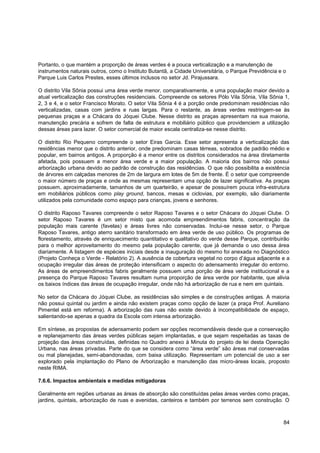 Portanto, o que mantém a proporção de áreas verdes é a pouca verticalização e a manutenção de
instrumentos naturais outros, como o Instituto Butantã, a Cidade Universitária, o Parque Previdência e o
Parque Luis Carlos Prestes, esses últimos inclusos no setor Jd. Pirajussara.

O distrito Vila Sônia possui uma área verde menor, comparativamente, e uma população maior devido a
atual verticalização das construções residenciais. Compreende os setores Pólo Vila Sônia, Vila Sônia 1,
2, 3 e 4, e o setor Francisco Morato. O setor Vila Sônia 4 é a porção onde predominam residências não
verticalizadas, casas com jardins e ruas largas. Para o restante, as áreas verdes restringem-se às
pequenas praças e a Chácara do Jóquei Clube. Nesse distrito as praças apresentam na sua maioria,
manutenção precária e sofrem de falta de estrutura e mobiliário público que providenciem a utilização
dessas áreas para lazer. O setor comercial de maior escala centraliza-se nesse distrito.

O distrito Rio Pequeno compreende o setor Eiras Garcia. Esse setor apresenta a verticalização das
residências menor que o distrito anterior, onde predominam casas térreas, sobrados de padrão médio e
popular, em bairros antigos. A proporção é a menor entre os distritos considerados na área diretamente
afetada, pois possuem a menor área verde e a maior população. A maioria dos bairros não possui
arborização urbana devido ao padrão de construção das residências. O que não possibilita a existência
de árvores em calçadas menores de 2m de largura em lotes de 5m de frente. É o setor que compreende
o maior número de praças e onde as mesmas representam uma opção de lazer significativa. As praças
possuem, aproximadamente, tamanhos de um quarteirão, e apesar de possuírem pouca infra-estrutura
em mobiliários públicos como play ground, bancos, mesas e ciclovias, por exemplo, são diariamente
utilizados pela comunidade como espaço para crianças, jovens e senhores.

O distrito Raposo Tavares compreende o setor Raposo Tavares e o setor Chácara do Jóquei Clube. O
setor Raposo Tavares é um setor misto que acomoda empreendimentos fabris, concentração da
população mais carente (favelas) e áreas livres não conservadas. Inclui-se nesse setor, o Parque
Raposo Tavares, antigo aterro sanitário transformado em área verde de uso público. Os programas de
florestamento, através de enriquecimento quantitativo e qualitativo do verde desse Parque, contribuirão
para o melhor aproveitamento do mesmo pela população carente, que já demanda o uso dessa área
diariamente. A listagem de espécies iniciais desde a inauguração do mesmo foi anexada no Diagnóstico
(Projeto Conheça o Verde - Relatório 2). A ausência de cobertura vegetal no corpo d‟água adjacente e a
ocupação irregular das áreas de proteção intensificam o aspecto do adensamento irregular do entorno.
As áreas de empreendimentos fabris geralmente possuem uma porção de área verde institucional e a
presença do Parque Raposo Tavares resultam numa proporção de área verde por habitante, que alivia
os baixos índices das áreas de ocupação irregular, onde não há arborização de rua e nem em quintais.

No setor da Chácara do Jóquei Clube, as residências são simples e de construções antigas. A maioria
não possui quintal ou jardim e ainda não existem praças como opção de lazer (a praça Prof. Aureliano
Pimentel está em reforma). A arborização das ruas não existe devido à incompatibilidade de espaço,
salientando-se apenas a quadra da Escola com intensa arborização.

Em síntese, as propostas de adensamento podem ser opções recomendáveis desde que a conservação
e replanejamento das áreas verdes públicas sejam implantadas, e que sejam respeitadas as taxas de
projeção das áreas construídas, definidas no Quadro anexo à Minuta do projeto de lei desta Operação
Urbana, nas áreas privadas. Parte do que se considera como “área verde” são áreas mal conservadas
ou mal planejadas, semi-abandonadas, com baixa utilização. Representam um potencial de uso a ser
explorado pela implantação do Plano de Arborização e manutenção das micro-áreas locais, proposto
neste RIMA.

7.6.6. Impactos ambientais e medidas mitigadoras

Geralmente em regiões urbanas as áreas de absorção são constituídas pelas áreas verdes como praças,
jardins, quintais, arborização de ruas e avenidas, canteiros e também por terrenos sem construção. O



                                                                                                       84
 
