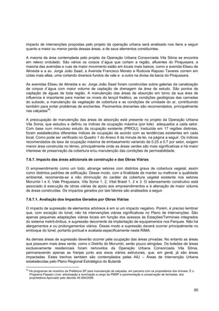 impacto de intervenções propostas pelo projeto da operação urbana será analisado nos itens a seguir
quanto a maior ou menor perda dessas áreas, e de seus elementos constituintes.

A maioria da área contemplada pelo projeto da Operação Urbana Consorciada Vila Sônia se encontra
em relevo ondulado. São vários os corpos d`água que cortam a região, afluentes do Pirajussara; a
maioria das avenidas e ruas de maior movimento estão em locais mais baixos, como a avenida Eliseu de
Almeida e a av. Jorge João Saad; a Avenida Francisco Morato e Rodovia Raposo Tavares correm em
cotas mais altas, uma cortando diversos fundos de vale e a outra na divisa da bacia do Pirajussara.

As avenidas Eliseu de Almeida e av. Jorge João Saad foram construídas sobre galerias da canalização
de corpos d`água com maior volume de captação de drenagem da área de estudo. São pontos de
captação de águas de toda região. A manutenção das áreas de absorção em torno da sua área de
influencia é importante para manter os níveis do lençol freático, as condições geológicas das camadas
do subsolo, a manutenção da vegetação de cobertura e as condições de umidade do ar, contribuindo
também para evitar problemas de enchentes. Pavimentos drenantes são recomendados, principalmente
              55
nas calçadas .

A preocupação de manutenção das áreas de absorção está presente no projeto da Operação Urbana
Vila Sonia, que estudou e definiu os índices de ocupação máxima (por lote) adequados a cada setor.
Com base num minucioso estudo da ocupação existente (PRIOU), traduzida em 17 regiões distintas,
foram estabelecidos diferentes índices de ocupação de acordo com as tendências existentes em cada
local. Como pode ser verificado no Quadro 1 do Anexo II da minuta de lei, na página a seguir. Os índices
recomendados da taxa de ocupação máxima de embasamento variando de 0,25 a 0,7 por setor, exigem
menor área construída no térreo, principalmente onde as áreas verdes são mais significativas e há maior
interesse de preservação da cobertura e/ou manutenção das condições de permeabilidade.

7.6.7. Impacto das áreas adicionais de construção e das Obras Viárias

O empreendimento como um todo, abrange setores com distintos graus de cobertura vegetal, assim
como distintos padrões de edificação. Desse modo, com a finalidade de manter ou melhorar a qualidade
ambiental, recomenda-se a não diminuição do caráter da cobertura vegetal existente nos setores
Morumbi I e II, Vale Pirajussara, Vila Sonia 1, 2, Vital Brasil 1, 2 e 3. O adensamento construtivo está
associado à execução de obras viárias de apoio aos empreendimentos e à alienação de maior volume
de áreas construídas. Os impactos gerados por tais fatores são analisados a seguir.

7.6.7.1. Avaliação dos Impactos Gerados por Obras Viárias

O impacto de supressão de elementos arbóreos é em si um impacto negativo. Porém, é preciso lembrar
que, com exceção do túnel, não há intervenções viárias significativas no Plano de Intervenções. São
apenas pequenas adaptações viárias locais em função dos acessos às Estações/Terminais integrados
do sistema metrô-ônibus, e supressão decorrente da implantação de equipamentos nos Parques. Não há
alargamentos e ou prolongamentos viários. Desse modo a supressão deverá ocorrer principalmente no
emboque do túnel, portanto pontual e avaliada especificamente neste RIMA.

As demais áreas de supressão deverão ocorrer pela ocupação das áreas privadas. No entanto as áreas
que possuem mais área verde, como o Distrito do Morumbi, serão pouco atingidas. Os bolsões de áreas
exclusivamente residenciais foram removidos da Operação Urbana Consorciada Vila Sônia,
permanecendo apenas as franjas junto aos eixos viários estruturais, que, em geral, já são áreas
impactadas. Estes trechos também são contemplados pelas AIU – Áreas de Intervenção Urbana
estabelecidas pelo Plano Regional Estratégico do Butantã.

55
     Há programas de incentivo da Prefeitura SP para manutenção de calçadas, em parceria com os proprietários dos imóveis. É o
     Programa Passeio Livre: arborização e iluminação a cargo da PMSP e pavimentação e conservação de fachadas, dos
     proprietários.Aprovado pelo decreto 45.904/2006.



                                                                                                                                 85
 