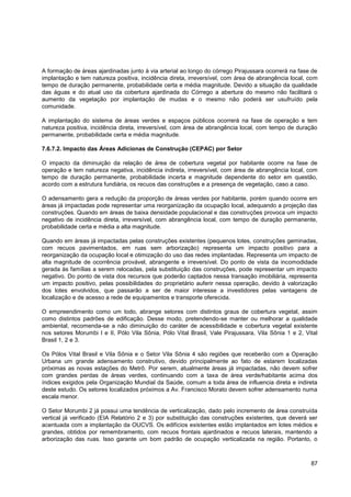 A formação de áreas ajardinadas junto à via arterial ao longo do córrego Pirajussara ocorrerá na fase de
implantação e tem natureza positiva, incidência direta, irreversível, com área de abrangência local, com
tempo de duração permanente, probabilidade certa e média magnitude. Devido a situação da qualidade
das águas e do atual uso da cobertura ajardinada do Córrego a abertura do mesmo não facilitará o
aumento da vegetação por implantação de mudas e o mesmo não poderá ser usufruído pela
comunidade.

A implantação do sistema de áreas verdes e espaços públicos ocorrerá na fase de operação e tem
natureza positiva, incidência direta, irreversível, com área de abrangência local, com tempo de duração
permanente, probabilidade certa e média magnitude.

7.6.7.2. Impacto das Áreas Adicionas de Construção (CEPAC) por Setor

O impacto da diminuição da relação de área de cobertura vegetal por habitante ocorre na fase de
operação e tem natureza negativa, incidência indireta, irreversível, com área de abrangência local, com
tempo de duração permanente, probabilidade incerta e magnitude dependente do setor em questão,
acordo com a estrutura fundiária, os recuos das construções e a presença de vegetação, caso a caso.

O adensamento gera a redução da proporção de áreas verdes por habitante, porém quando ocorre em
áreas já impactadas pode representar uma reorganização da ocupação local, adequando a projeção das
construções. Quando em áreas de baixa densidade populacional e das construções provoca um impacto
negativo de incidência direta, irreversível, com abrangência local, com tempo de duração permanente,
probabilidade certa e média a alta magnitude.

Quando em áreas já impactadas pelas construções existentes (pequenos lotes, construções geminadas,
com recuos pavimentados, em ruas sem arborização) representa um impacto positivo para a
reorganização da ocupação local e otimização do uso das redes implantadas. Representa um impacto de
alta magnitude de ocorrência provável, abrangente e irreversível. Do ponto de vista da incomodidade
gerada às famílias a serem relocadas, pela substituição das construções, pode representar um impacto
negativo. Do ponto de vista dos recursos que poderão captados nessa transação imobiliária, representa
um impacto positivo, pelas possibilidades do proprietário auferir nessa operação, devido à valorização
dos lotes envolvidos, que passarão a ser de maior interesse a investidores pelas vantagens de
localização e de acesso a rede de equipamentos e transporte oferecida.

O empreendimento como um todo, abrange setores com distintos graus de cobertura vegetal, assim
como distintos padrões de edificação. Desse modo, pretendendo-se manter ou melhorar a qualidade
ambiental, recomenda-se a não diminuição do caráter de acessibilidade e cobertura vegetal existente
nos setores Morumbi I e II, Pólo Vila Sônia, Pólo Vital Brasil, Vale Pirajussara, Vila Sônia 1 e 2, Vital
Brasil 1, 2 e 3.

Os Pólos Vital Brasil e Vila Sônia e o Setor Vila Sônia 4 são regiões que receberão com a Operação
Urbana um grande adensamento construtivo, devido principalmente ao fato de estarem localizadas
próximas as novas estações do Metrô. Por serem, atualmente áreas já impactadas, não devem sofrer
com grandes perdas de áreas verdes, continuando com a taxa de área verde/habitante acima dos
índices exigidos pela Organização Mundial da Saúde, comum a toda área de influencia direta e indireta
deste estudo. Os setores localizados próximos a Av. Francisco Morato devem sofrer adensamento numa
escala menor.

O Setor Morumbi 2 já possui uma tendência de verticalização, dado pelo incremento de área construída
vertical já verificado (EIA Relatório 2 e 3) por substituição das construções existentes, que deverá ser
acentuada com a implantação da OUCVS. Os edifícios existentes estão implantados em lotes médios e
grandes, obtidos por remembramento, com recuos frontais ajardinados e recuos laterais, mantendo a
arborização das ruas. Isso garante um bom padrão de ocupação verticalizada na região. Portanto, o



                                                                                                      87
 